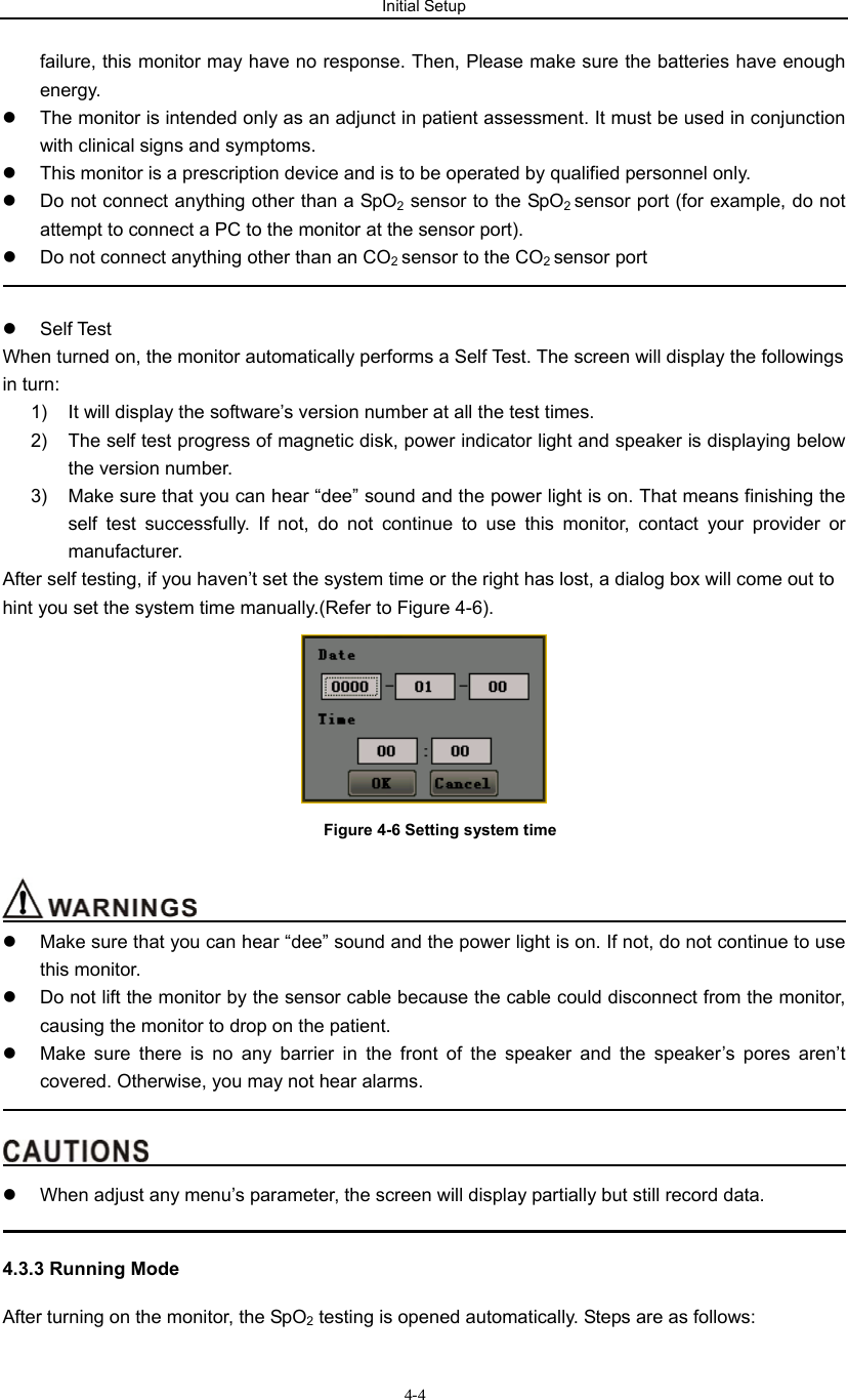 Initial Setup                         4-4failure, this monitor may have no response. Then, Please make sure the batteries have enough energy. z  The monitor is intended only as an adjunct in patient assessment. It must be used in conjunction with clinical signs and symptoms. z  This monitor is a prescription device and is to be operated by qualified personnel only. z  Do not connect anything other than a SpO2 sensor to the SpO2 sensor port (for example, do not attempt to connect a PC to the monitor at the sensor port). z  Do not connect anything other than an CO2 sensor to the CO2 sensor port                                                                                             z Self Test  When turned on, the monitor automatically performs a Self Test. The screen will display the followings in turn: 1)  It will display the software’s version number at all the test times.   2)  The self test progress of magnetic disk, power indicator light and speaker is displaying below the version number. 3)  Make sure that you can hear “dee” sound and the power light is on. That means finishing the self test successfully. If not, do not continue to use this monitor, contact your provider or manufacturer. After self testing, if you haven’t set the system time or the right has lost, a dialog box will come out to hint you set the system time manually.(Refer to Figure 4-6).  Figure 4-6 Setting system time                                            z  Make sure that you can hear “dee” sound and the power light is on. If not, do not continue to use this monitor. z  Do not lift the monitor by the sensor cable because the cable could disconnect from the monitor, causing the monitor to drop on the patient. z  Make sure there is no any barrier in the front of the speaker and the speaker’s pores aren’t covered. Otherwise, you may not hear alarms.                                                                                                                                        z  When adjust any menu’s parameter, the screen will display partially but still record data.                                                                                            4.3.3 Running Mode After turning on the monitor, the SpO2 testing is opened automatically. Steps are as follows: 