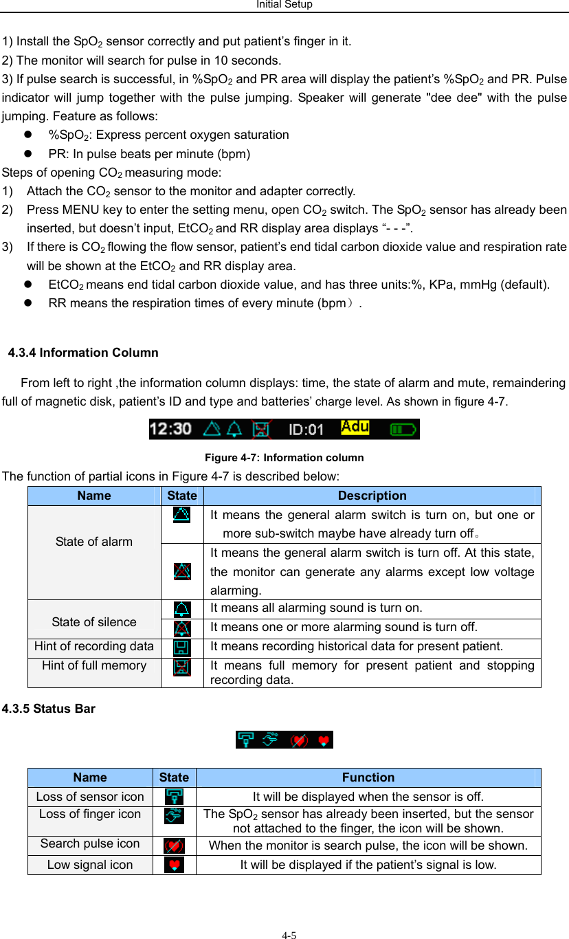 Initial Setup                           4-51) Install the SpO2 sensor correctly and put patient’s finger in it. 2) The monitor will search for pulse in 10 seconds. 3) If pulse search is successful, in %SpO2 and PR area will display the patient’s %SpO2 and PR. Pulse indicator will jump together with the pulse jumping. Speaker will generate &quot;dee dee&quot; with the pulse jumping. Feature as follows: z %SpO2: Express percent oxygen saturation z  PR: In pulse beats per minute (bpm) Steps of opening CO2 measuring mode: 1)  Attach the CO2 sensor to the monitor and adapter correctly. 2)  Press MENU key to enter the setting menu, open CO2 switch. The SpO2 sensor has already been inserted, but doesn’t input, EtCO2 and RR display area displays “- - -”. 3)  If there is CO2 flowing the flow sensor, patient’s end tidal carbon dioxide value and respiration rate will be shown at the EtCO2 and RR display area. z EtCO2 means end tidal carbon dioxide value, and has three units:%, KPa, mmHg (default). z  RR means the respiration times of every minute (bpm）.   4.3.4 Information Column  From left to right ,the information column displays: time, the state of alarm and mute, remaindering full of magnetic disk, patient’s ID and type and batteries’ charge level. As shown in figure 4-7.  Figure 4-7: Information column The function of partial icons in Figure 4-7 is described below: Name  State  Description  It means the general alarm switch is turn on, but one or more sub-switch maybe have already turn off。   State of alarm    It means the general alarm switch is turn off. At this state, the monitor can generate any alarms except low voltage alarming.  It means all alarming sound is turn on.  State of silence   It means one or more alarming sound is turn off. Hint of recording data   It means recording historical data for present patient. Hint of full memory   It means full memory for present patient and stopping recording data. 4.3.5 Status Bar   Name  State  Function Loss of sensor icon   It will be displayed when the sensor is off. Loss of finger icon   The SpO2 sensor has already been inserted, but the sensor not attached to the finger, the icon will be shown.   Search pulse icon   When the monitor is search pulse, the icon will be shown. Low signal icon   It will be displayed if the patient’s signal is low. 