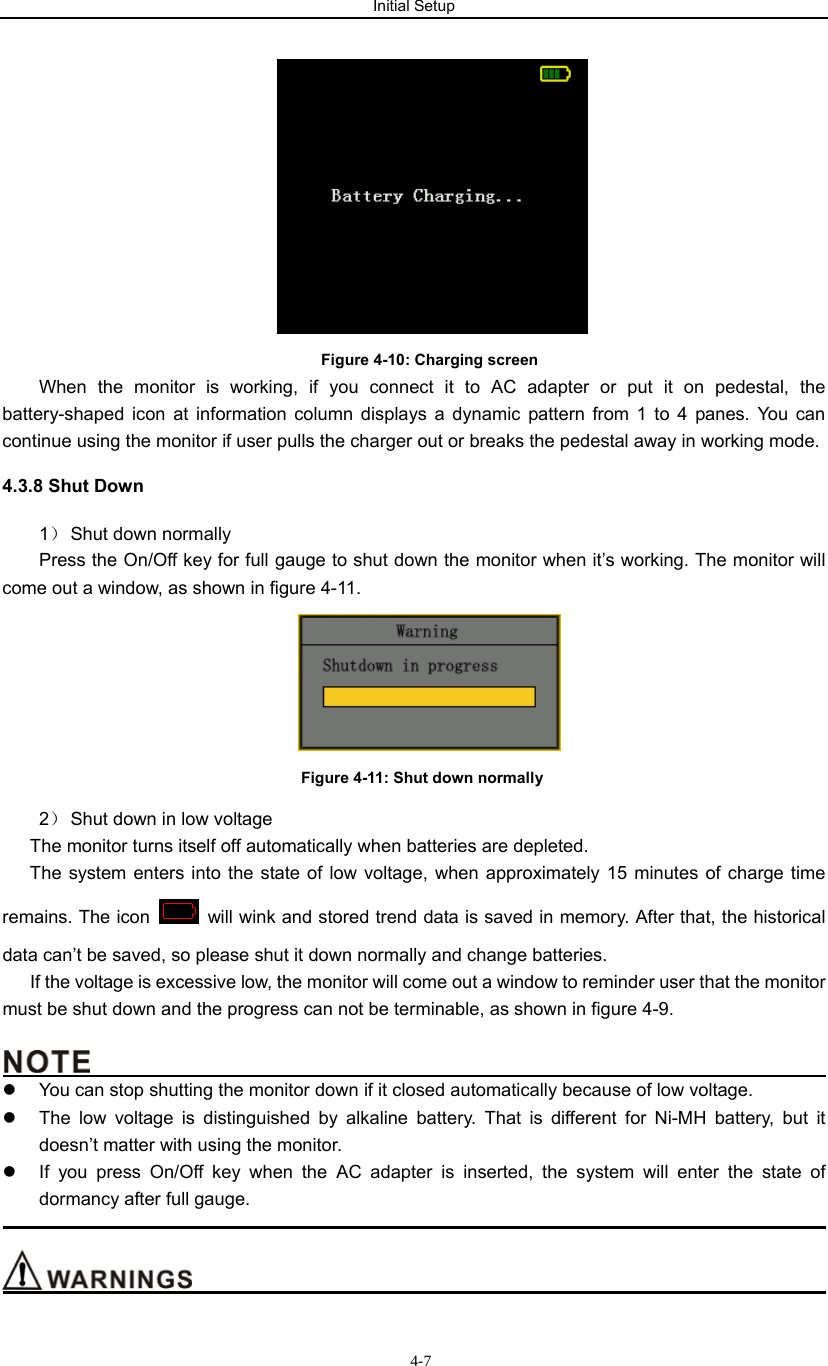 Initial Setup                           4-7 Figure 4-10: Charging screen When the monitor is working, if you connect it to AC adapter or put it on pedestal, the battery-shaped icon at information column displays a dynamic pattern from 1 to 4 panes. You can continue using the monitor if user pulls the charger out or breaks the pedestal away in working mode. 4.3.8 Shut Down 1） Shut down normally Press the On/Off key for full gauge to shut down the monitor when it’s working. The monitor will come out a window, as shown in figure 4-11.    Figure 4-11: Shut down normally 2） Shut down in low voltage The monitor turns itself off automatically when batteries are depleted. The system enters into the state of low voltage, when approximately 15 minutes of charge time remains. The icon    will wink and stored trend data is saved in memory. After that, the historical data can’t be saved, so please shut it down normally and change batteries. If the voltage is excessive low, the monitor will come out a window to reminder user that the monitor must be shut down and the progress can not be terminable, as shown in figure 4-9.                                                 z  You can stop shutting the monitor down if it closed automatically because of low voltage.   z  The low voltage is distinguished by alkaline battery. That is different for Ni-MH battery, but it doesn’t matter with using the monitor. z  If you press On/Off key when the AC adapter is inserted, the system will enter the state of dormancy after full gauge.                                                                                                                                       