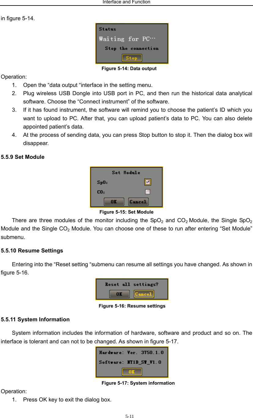 Interface and Function                     5-11in figure 5-14.  Figure 5-14: Data output Operation:   1.  Open the “data output “interface in the setting menu. 2.  Plug wireless USB Dongle into USB port in PC, and then run the historical data analytical software. Choose the “Connect instrument” of the software. 3.  If it has found instrument, the software will remind you to choose the patient’s ID which you want to upload to PC. After that, you can upload patient’s data to PC. You can also delete appointed patient’s data. 4.  At the process of sending data, you can press Stop button to stop it. Then the dialog box will disappear. 5.5.9 Set Module  Figure 5-15: Set Module There are three modules of the monitor including the SpO2 and CO2 Module, the Single SpO2 Module and the Single CO2 Module. You can choose one of these to run after entering “Set Module” submenu.  5.5.10 Resume Settings Entering into the “Reset setting “submenu can resume all settings you have changed. As shown in figure 5-16.  Figure 5-16: Resume settings 5.5.11 System Information   System information includes the information of hardware, software and product and so on. The interface is tolerant and can not to be changed. As shown in figure 5-17.  Figure 5-17: System information Operation:   1.  Press OK key to exit the dialog box. 