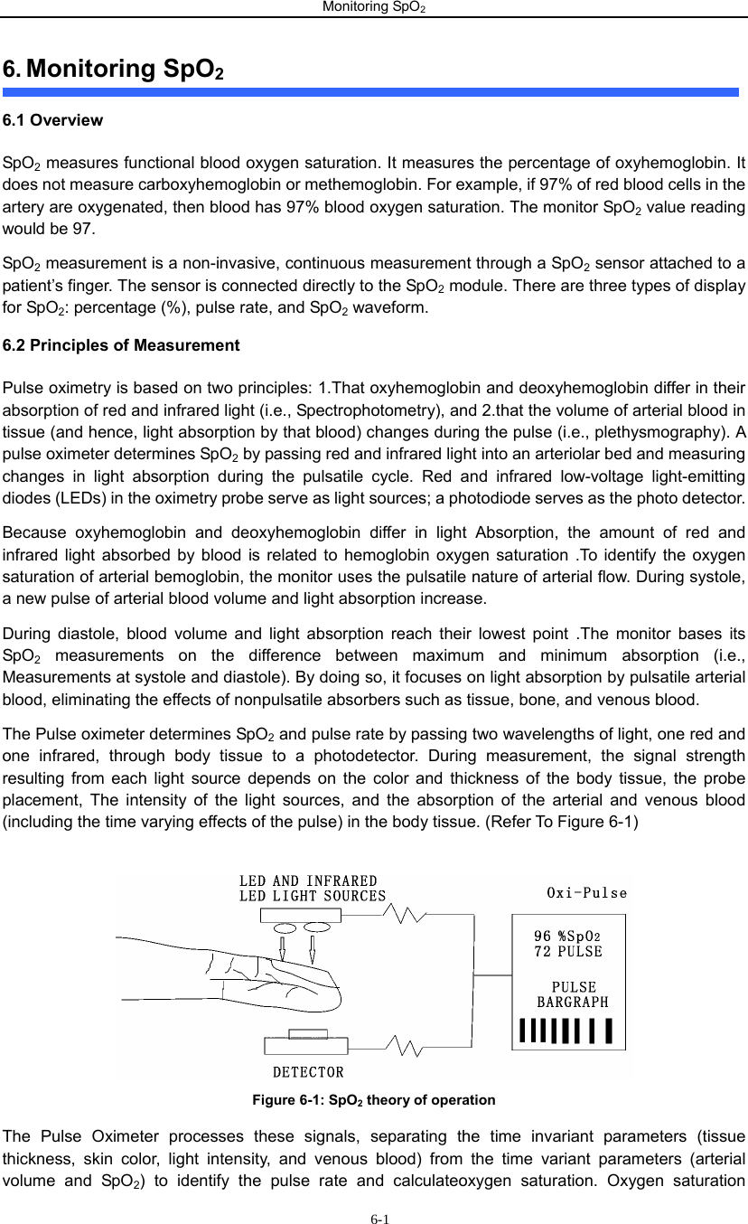 Monitoring SpO2                        6-16. Monitoring SpO2 6.1 Overview   SpO2 measures functional blood oxygen saturation. It measures the percentage of oxyhemoglobin. It does not measure carboxyhemoglobin or methemoglobin. For example, if 97% of red blood cells in the artery are oxygenated, then blood has 97% blood oxygen saturation. The monitor SpO2 value reading would be 97.   SpO2 measurement is a non-invasive, continuous measurement through a SpO2 sensor attached to a patient’s finger. The sensor is connected directly to the SpO2 module. There are three types of display for SpO2: percentage (%), pulse rate, and SpO2 waveform.     6.2 Principles of Measurement Pulse oximetry is based on two principles: 1.That oxyhemoglobin and deoxyhemoglobin differ in their absorption of red and infrared light (i.e., Spectrophotometry), and 2.that the volume of arterial blood in tissue (and hence, light absorption by that blood) changes during the pulse (i.e., plethysmography). A pulse oximeter determines SpO2 by passing red and infrared light into an arteriolar bed and measuring changes in light absorption during the pulsatile cycle. Red and infrared low-voltage light-emitting diodes (LEDs) in the oximetry probe serve as light sources; a photodiode serves as the photo detector. Because oxyhemoglobin and deoxyhemoglobin differ in light Absorption, the amount of red and infrared light absorbed by blood is related to hemoglobin oxygen saturation .To identify the oxygen saturation of arterial bemoglobin, the monitor uses the pulsatile nature of arterial flow. During systole, a new pulse of arterial blood volume and light absorption increase.   During diastole, blood volume and light absorption reach their lowest point .The monitor bases its SpO2 measurements on the difference between maximum and minimum absorption (i.e., Measurements at systole and diastole). By doing so, it focuses on light absorption by pulsatile arterial blood, eliminating the effects of nonpulsatile absorbers such as tissue, bone, and venous blood. The Pulse oximeter determines SpO2 and pulse rate by passing two wavelengths of light, one red and one infrared, through body tissue to a photodetector. During measurement, the signal strength resulting from each light source depends on the color and thickness of the body tissue, the probe placement, The intensity of the light sources, and the absorption of the arterial and venous blood (including the time varying effects of the pulse) in the body tissue. (Refer To Figure 6-1)   Figure 6-1: SpO2 theory of operation   The Pulse Oximeter processes these signals, separating the time invariant parameters (tissue thickness, skin color, light intensity, and venous blood) from the time variant parameters (arterial volume and SpO2) to identify the pulse rate and calculateoxygen saturation. Oxygen saturation 