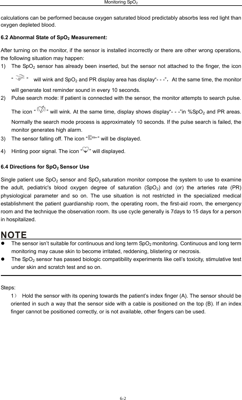 Monitoring SpO2                       6-2calculations can be performed because oxygen saturated blood predictably absorbs less red light than oxygen depleted blood. 6.2 Abnormal State of SpO2 Measurement: After turning on the monitor, if the sensor is installed incorrectly or there are other wrong operations, the following situation may happen: 1) The SpO2 sensor has already been inserted, but the sensor not attached to the finger, the icon “”  will wink and SpO2 and PR display area has display“- - -”，At the same time, the monitor will generate lost reminder sound in every 10 seconds. 2)  Pulse search mode: If patient is connected with the sensor, the monitor attempts to search pulse.   The icon “ ” will wink. At the same time, display shows display“- - -”in %SpO2 and PR areas. Normally the search mode process is approximately 10 seconds. If the pulse search is failed, the monitor generates high alarm.   3)  The sensor falling off. The icon “ ” will be displayed. 4)  Hinting poor signal. The icon “ ” will displayed. 6.4 Directions for SpO2 Sensor Use Single patient use SpO2 sensor and SpO2 saturation monitor compose the system to use to examine the adult, pediatric&apos;s blood oxygen degree of saturation (SpO2) and (or) the arteries rate (PR) physiological parameter and so on. The use situation is not restricted in the specialized medical establishment the patient guardianship room, the operating room, the first-aid room, the emergency room and the technique the observation room. Its use cycle generally is 7days to 15 days for a person in hospitalized.                                               z  The sensor isn’t suitable for continuous and long term SpO2 monitoring. Continuous and long term monitoring may cause skin to become irritated, reddening, blistering or necrosis.   z The SpO2 sensor has passed biologic compatibility experiments like cell’s toxicity, stimulative test under skin and scratch test and so on.                                                                                                Steps: 1）  Hold the sensor with its opening towards the patient’s index finger (A). The sensor should be         oriented in such a way that the sensor side with a cable is positioned on the top (B). If an index         finger cannot be positioned correctly, or is not available, other fingers can be used. 