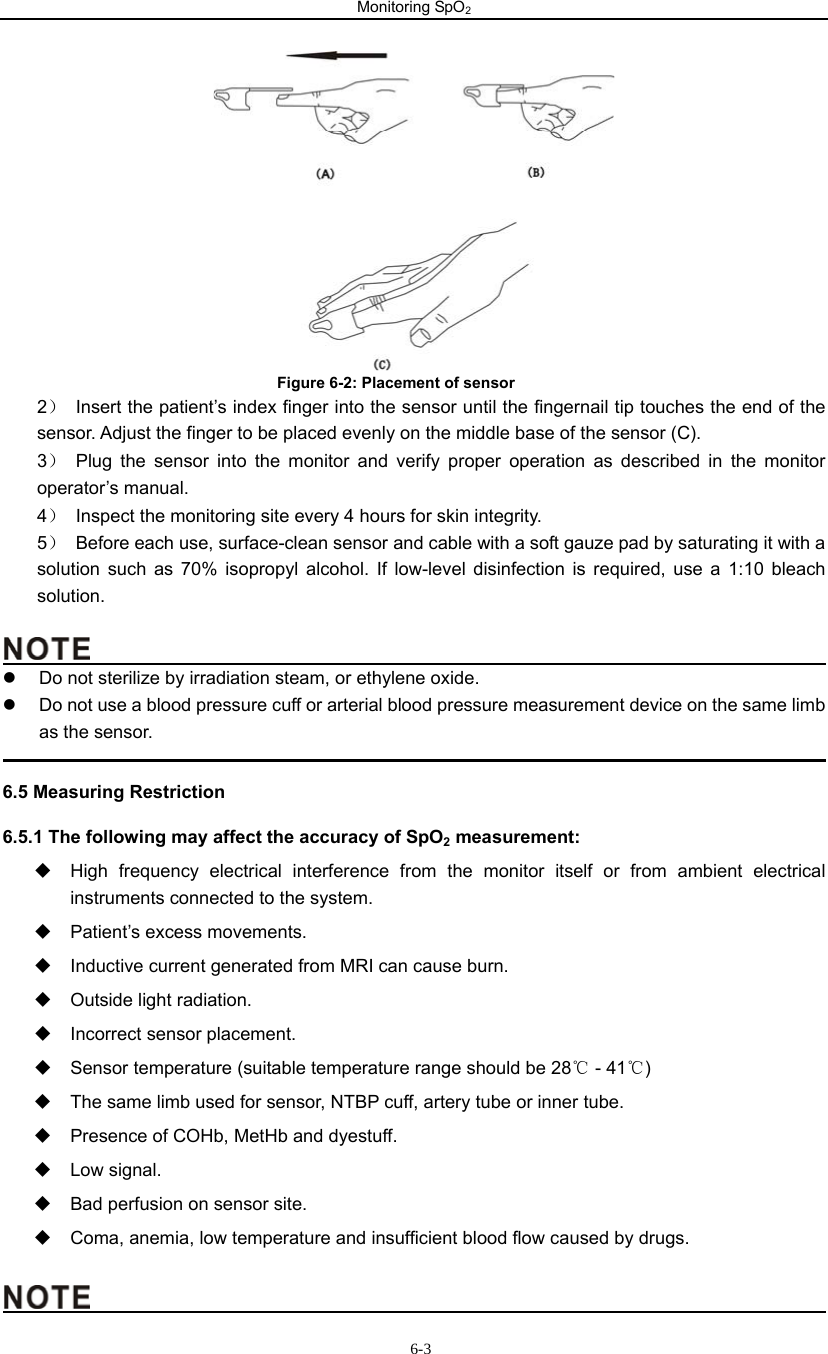 Monitoring SpO2                      6-3                               Figure 6-2: Placement of sensor 2）  Insert the patient’s index finger into the sensor until the fingernail tip touches the end of the                 sensor. Adjust the finger to be placed evenly on the middle base of the sensor (C).   3） Plug the sensor into the monitor and verify proper operation as described in the monitor operator’s manual.   4）  Inspect the monitoring site every 4 hours for skin integrity. 5）  Before each use, surface-clean sensor and cable with a soft gauze pad by saturating it with a solution such as 70% isopropyl alcohol. If low-level disinfection is required, use a 1:10 bleach solution.                                                z  Do not sterilize by irradiation steam, or ethylene oxide. z  Do not use a blood pressure cuff or arterial blood pressure measurement device on the same limb as the sensor.                                                                                             6.5 Measuring Restriction 6.5.1 The following may affect the accuracy of SpO2 measurement:   High frequency electrical interference from the monitor itself or from ambient electrical instruments connected to the system.   Patient’s excess movements.   Inductive current generated from MRI can cause burn.   Outside light radiation.   Incorrect sensor placement.   Sensor temperature (suitable temperature range should be 28  ℃- 41 )℃   The same limb used for sensor, NTBP cuff, artery tube or inner tube.   Presence of COHb, MetHb and dyestuff.  Low signal.   Bad perfusion on sensor site.   Coma, anemia, low temperature and insufficient blood flow caused by drugs.                                               