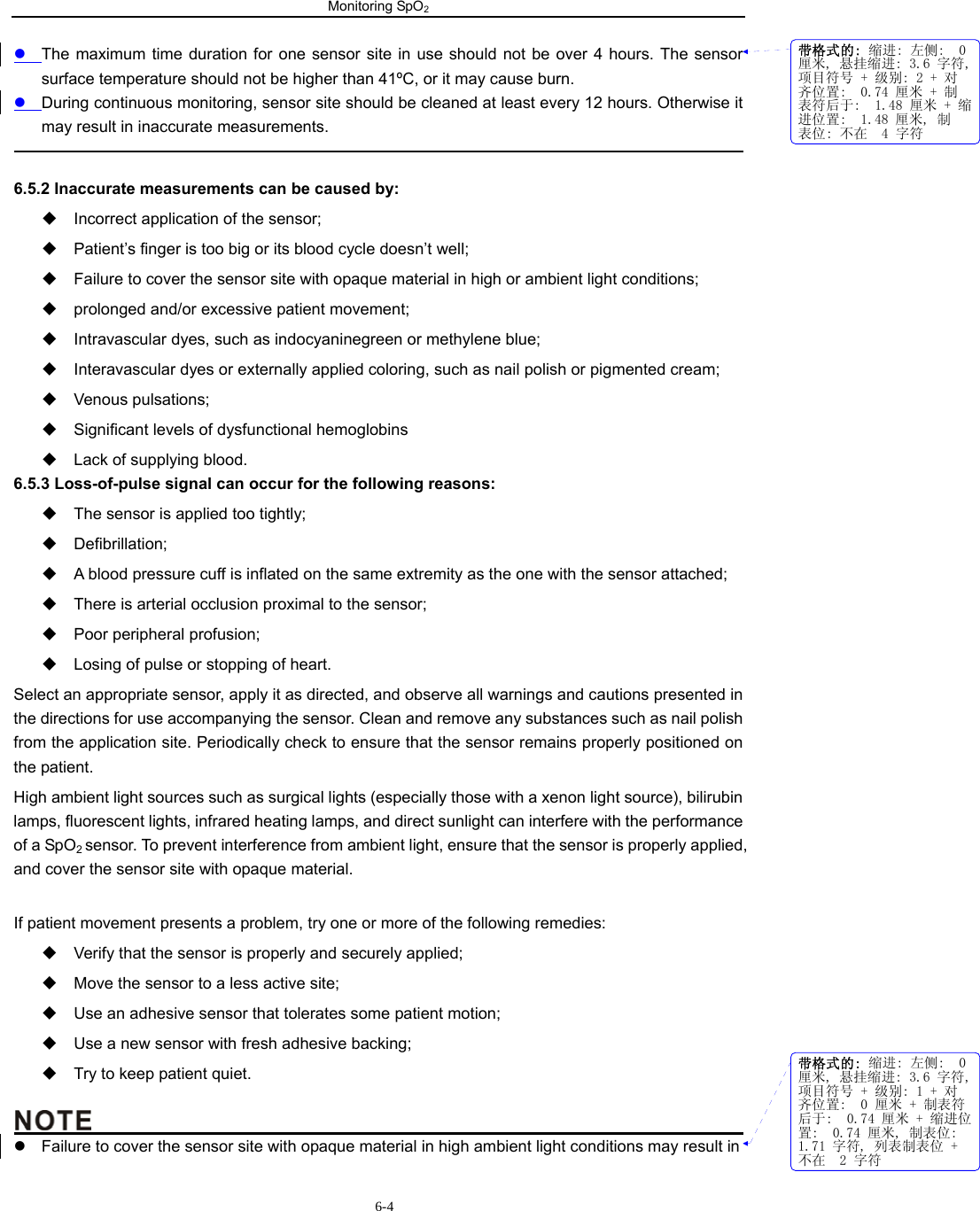 Monitoring SpO2                       6-4z The maximum time duration for one sensor site in use should not be over 4 hours. The sensor surface temperature should not be higher than 41ºC, or it may cause burn. z During continuous monitoring, sensor site should be cleaned at least every 12 hours. Otherwise it may result in inaccurate measurements.                                                                                              6.5.2 Inaccurate measurements can be caused by:   Incorrect application of the sensor;   Patient’s finger is too big or its blood cycle doesn’t well;   Failure to cover the sensor site with opaque material in high or ambient light conditions;   prolonged and/or excessive patient movement;   Intravascular dyes, such as indocyaninegreen or methylene blue;   Interavascular dyes or externally applied coloring, such as nail polish or pigmented cream;  Venous pulsations;   Significant levels of dysfunctional hemoglobins   Lack of supplying blood. 6.5.3 Loss-of-pulse signal can occur for the following reasons:   The sensor is applied too tightly;  Defibrillation;   A blood pressure cuff is inflated on the same extremity as the one with the sensor attached;   There is arterial occlusion proximal to the sensor;   Poor peripheral profusion;   Losing of pulse or stopping of heart. Select an appropriate sensor, apply it as directed, and observe all warnings and cautions presented in the directions for use accompanying the sensor. Clean and remove any substances such as nail polish from the application site. Periodically check to ensure that the sensor remains properly positioned on the patient. High ambient light sources such as surgical lights (especially those with a xenon light source), bilirubin lamps, fluorescent lights, infrared heating lamps, and direct sunlight can interfere with the performance of a SpO2 sensor. To prevent interference from ambient light, ensure that the sensor is properly applied, and cover the sensor site with opaque material.  If patient movement presents a problem, try one or more of the following remedies:   Verify that the sensor is properly and securely applied;   Move the sensor to a less active site;   Use an adhesive sensor that tolerates some patient motion;   Use a new sensor with fresh adhesive backing;   Try to keep patient quiet.                                               z  Failure to cover the sensor site with opaque material in high ambient light conditions may result in 带格式的: 缩进: 左侧:  0厘米, 悬挂缩进: 3.6 字符,项目符号 + 级别: 2 + 对齐位置:  0.74 厘米 + 制表符后于:  1.48 厘米 + 缩进位置:  1.48 厘米, 制表位: 不在  4 字符带格式的: 缩进: 左侧:  0厘米, 悬挂缩进: 3.6 字符,项目符号 + 级别: 1 + 对齐位置:  0 厘米 + 制表符后于:  0.74 厘米 + 缩进位置:  0.74 厘米, 制表位: 1.71 字符, 列表制表位 +不在  2 字符
