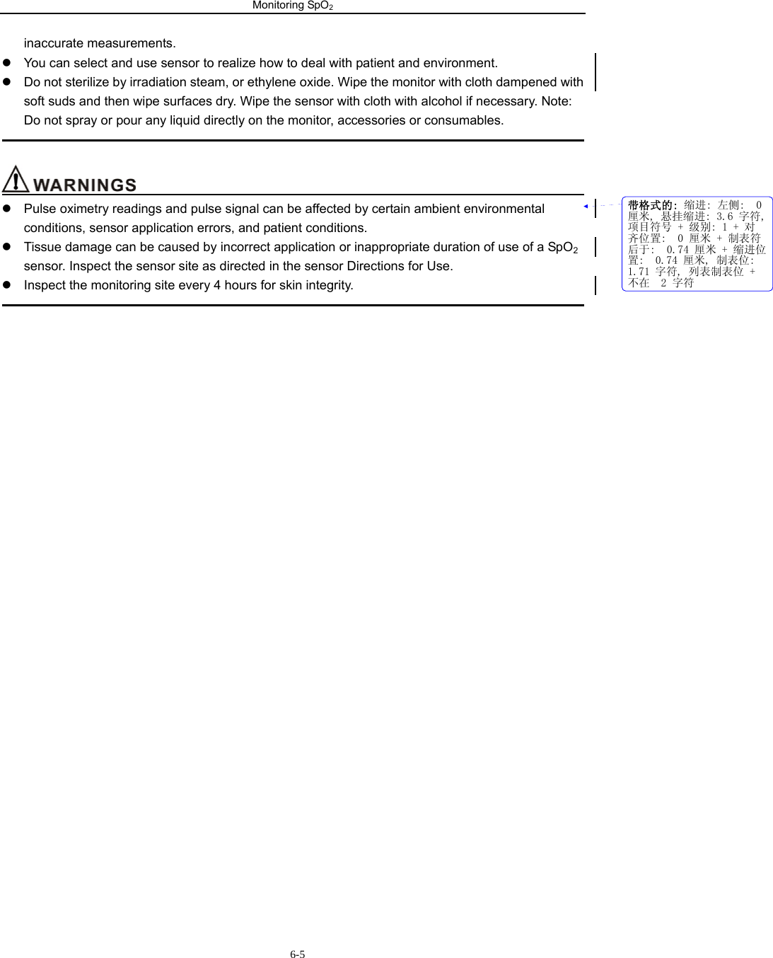 Monitoring SpO2                      6-5inaccurate measurements. z  You can select and use sensor to realize how to deal with patient and environment. z  Do not sterilize by irradiation steam, or ethylene oxide. Wipe the monitor with cloth dampened with soft suds and then wipe surfaces dry. Wipe the sensor with cloth with alcohol if necessary. Note: Do not spray or pour any liquid directly on the monitor, accessories or consumables.                                                                                                                                      z  Pulse oximetry readings and pulse signal can be affected by certain ambient environmental conditions, sensor application errors, and patient conditions. z  Tissue damage can be caused by incorrect application or inappropriate duration of use of a SpO2 sensor. Inspect the sensor site as directed in the sensor Directions for Use. z  Inspect the monitoring site every 4 hours for skin integrity.                                                                                                                                                     带格式的: 缩进: 左侧:  0厘米, 悬挂缩进: 3.6 字符,项目符号 + 级别: 1 + 对齐位置:  0 厘米 + 制表符后于:  0.74 厘米 + 缩进位置:  0.74 厘米, 制表位: 1.71 字符, 列表制表位 +不在  2 字符