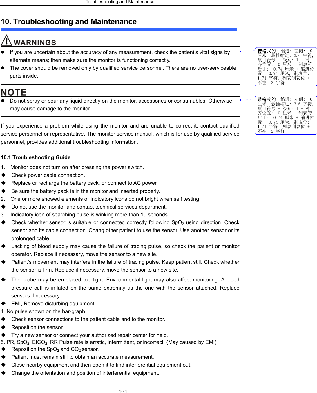 Troubleshooting and Maintenance                            10-110. Troubleshooting and Maintenance                                         z  If you are uncertain about the accuracy of any measurement, check the patient’s vital signs by alternate means; then make sure the monitor is functioning correctly. z  The cover should be removed only by qualified service personnel. There are no user-serviceable parts inside.                                                                                                                                            z  Do not spray or pour any liquid directly on the monitor, accessories or consumables. Otherwise may cause damage to the monitor.                                                                                             If you experience a problem while using the monitor and are unable to correct it, contact qualified service personnel or representative. The monitor service manual, which is for use by qualified service personnel, provides additional troubleshooting information. 10.1 Troubleshooting Guide 1.    Monitor does not turn on after pressing the power switch.   Check power cable connection.     Replace or recharge the battery pack, or connect to AC power.   Be sure the battery pack is in the monitor and inserted properly. 2.    One or more showed elements or indicatory icons do not bright when self testing.       Do not use the monitor and contact technical services department. 3.    Indicatory icon of searching pulse is winking more than 10 seconds.   Check whether sensor is suitable or connected correctly following SpO2 using direction. Check sensor and its cable connection. Chang other patient to use the sensor. Use another sensor or its prolonged cable.   Lacking of blood supply may cause the failure of tracing pulse, so check the patient or monitor operator. Replace if necessary, move the sensor to a new site.   Patient’s movement may interfere in the failure of tracing pulse. Keep patient still. Check whether the sensor is firm. Replace if necessary, move the sensor to a new site.                                                   The probe may be emplaced too tight. Environmental light may also affect monitoring. A blood pressure cuff is inflated on the same extremity as the one with the sensor attached, Replace sensors if necessary.       EMI, Remove disturbing equipment. 4. No pulse shown on the bar-graph.   Check sensor connections to the patient cable and to the monitor.   Reposition the sensor.   Try a new sensor or connect your authorized repair center for help. 5. PR, SpO2, EtCO2, RR Pulse rate is erratic, intermittent, or incorrect. (May caused by EMI)   Reposition the SpO2 and CO2 sensor.   Patient must remain still to obtain an accurate measurement.     Close nearby equipment and then open it to find interferential equipment out.   Change the orientation and position of interferential equipment. 带格式的: 缩进: 左侧:  0厘米, 悬挂缩进: 3.6 字符,项目符号 + 级别: 1 + 对齐位置:  0 厘米 + 制表符后于:  0.74 厘米 + 缩进位置:  0.74 厘米, 制表位: 1.71 字符, 列表制表位 +不在  2 字符带格式的: 缩进: 左侧:  0厘米, 悬挂缩进: 3.6 字符,项目符号 + 级别: 1 + 对齐位置:  0 厘米 + 制表符后于:  0.74 厘米 + 缩进位置:  0.74 厘米, 制表位: 1.71 字符, 列表制表位 +不在  2 字符