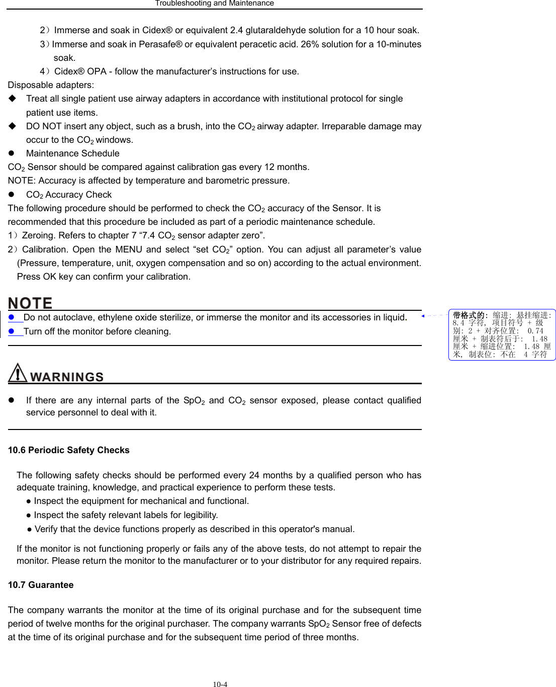 Troubleshooting and Maintenance                         10-42）Immerse and soak in Cidex® or equivalent 2.4 glutaraldehyde solution for a 10 hour soak. 3）Immerse and soak in Perasafe® or equivalent peracetic acid. 26% solution for a 10-minutes soak. 4）Cidex® OPA - follow the manufacturer’s instructions for use. Disposable adapters:   Treat all single patient use airway adapters in accordance with institutional protocol for single patient use items.   DO NOT insert any object, such as a brush, into the CO2 airway adapter. Irreparable damage may occur to the CO2 windows. z Maintenance Schedule CO2 Sensor should be compared against calibration gas every 12 months. NOTE: Accuracy is affected by temperature and barometric pressure. z CO2 Accuracy Check The following procedure should be performed to check the CO2 accuracy of the Sensor. It is recommended that this procedure be included as part of a periodic maintenance schedule. 1）Zeroing. Refers to chapter 7 “7.4 CO2 sensor adapter zero”. 2）Calibration. Open the MENU and select “set CO2” option. You can adjust all parameter’s value (Pressure, temperature, unit, oxygen compensation and so on) according to the actual environment. Press OK key can confirm your calibration.                                               z Do not autoclave, ethylene oxide sterilize, or immerse the monitor and its accessories in liquid. z Turn off the monitor before cleaning.                                                                                                                                                                    z  If there are any internal parts of the SpO2 and CO2 sensor exposed, please contact qualified service personnel to deal with it.                                                                                                     10.6 Periodic Safety Checks The following safety checks should be performed every 24 months by a qualified person who has adequate training, knowledge, and practical experience to perform these tests.   ● Inspect the equipment for mechanical and functional.     ● Inspect the safety relevant labels for legibility. ● Verify that the device functions properly as described in this operator&apos;s manual. If the monitor is not functioning properly or fails any of the above tests, do not attempt to repair the monitor. Please return the monitor to the manufacturer or to your distributor for any required repairs. 10.7 Guarantee The company warrants the monitor at the time of its original purchase and for the subsequent time period of twelve months for the original purchaser. The company warrants SpO2 Sensor free of defects at the time of its original purchase and for the subsequent time period of three months. 带格式的: 缩进: 悬挂缩进:8.4 字符, 项目符号 + 级别: 2 + 对齐位置:  0.74厘米 + 制表符后于:  1.48厘米 + 缩进位置:  1.48 厘米, 制表位: 不在  4 字符