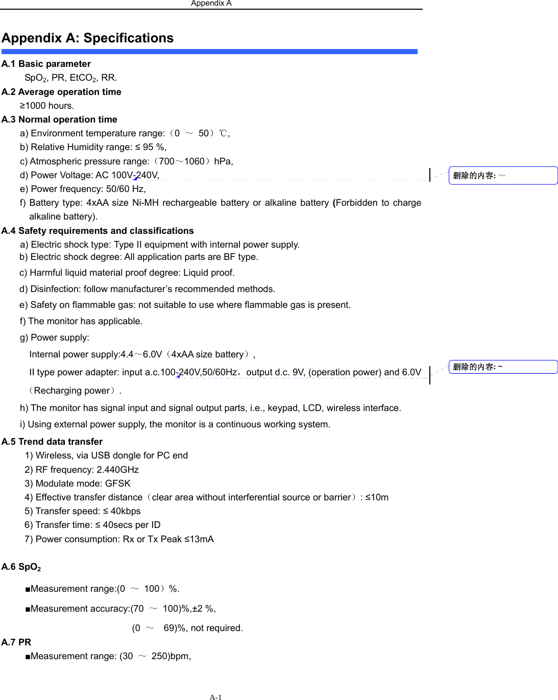 Appendix A                    A-1Appendix A: Specifications A.1 Basic parameter  SpO2, PR, EtCO2, RR. A.2 Average operation time   ≥1000 hours. A.3 Normal operation time a) Environment temperature range:（0  ～ 50）℃, b) Relative Humidity range: ≤ 95 %, c) Atmospheric pressure range:（700～1060）hPa, d) Power Voltage: AC 100V-240V, e) Power frequency: 50/60 Hz, f) Battery type: 4xAA size Ni-MH rechargeable battery or alkaline battery (Forbidden to charge alkaline battery). A.4 Safety requirements and classifications     a) Electric shock type: Type II equipment with internal power supply. b) Electric shock degree: All application parts are BF type.   c) Harmful liquid material proof degree: Liquid proof.   d) Disinfection: follow manufacturer’s recommended methods.   e) Safety on flammable gas: not suitable to use where flammable gas is present.   f) The monitor has applicable.   g) Power supply:   Internal power supply:4.4～6.0V（4xAA size battery）, II type power adapter: input a.c.100-240V,50/60Hz，output d.c. 9V, (operation power) and 6.0V（Recharging power）. h) The monitor has signal input and signal output parts, i.e., keypad, LCD, wireless interface. i) Using external power supply, the monitor is a continuous working system.   A.5 Trend data transfer 1) Wireless, via USB dongle for PC end   2) RF frequency: 2.440GHz 3) Modulate mode: GFSK 4) Effective transfer distance（clear area without interferential source or barrier）: ≤10m 5) Transfer speed: ≤ 40kbps 6) Transfer time: ≤ 40secs per ID 7) Power consumption: Rx or Tx Peak ≤13mA    A.6 SpO2 ■Measurement range:(0  ～ 100）%. ■Measurement accuracy:(70  ～ 100)%,±2 %,   (0  ～  69)%, not required. A.7 PR ■Measurement range: (30  ～ 250)bpm, 删除的内容: ～删除的内容: ~