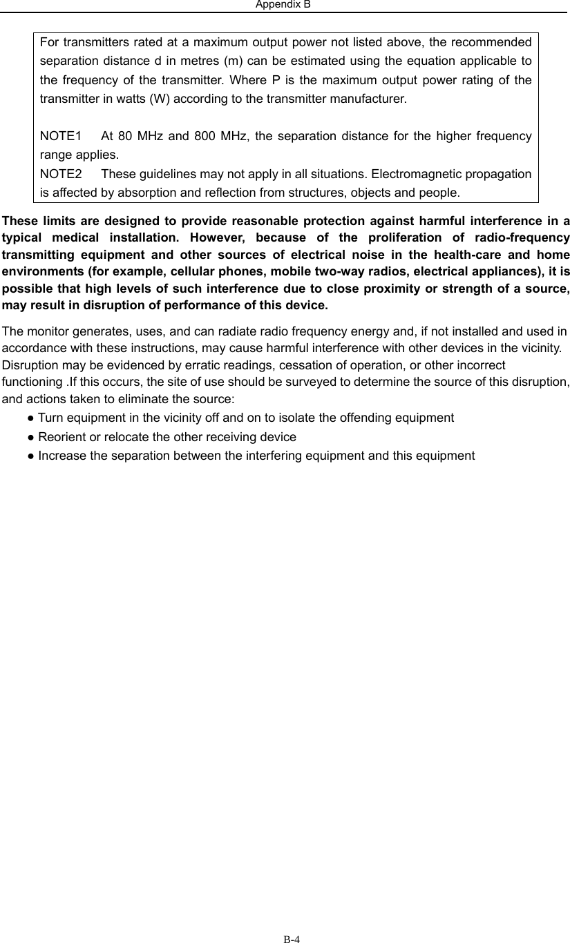 Appendix B                         B-4For transmitters rated at a maximum output power not listed above, the recommended separation distance d in metres (m) can be estimated using the equation applicable to the frequency of the transmitter. Where P is the maximum output power rating of the transmitter in watts (W) according to the transmitter manufacturer.  NOTE1   At 80 MHz and 800 MHz, the separation distance for the higher frequency range applies. NOTE2      These guidelines may not apply in all situations. Electromagnetic propagation is affected by absorption and reflection from structures, objects and people. These limits are designed to provide reasonable protection against harmful interference in a typical medical installation. However, because of the proliferation of radio-frequency transmitting equipment and other sources of electrical noise in the health-care and home environments (for example, cellular phones, mobile two-way radios, electrical appliances), it is possible that high levels of such interference due to close proximity or strength of a source, may result in disruption of performance of this device. The monitor generates, uses, and can radiate radio frequency energy and, if not installed and used in accordance with these instructions, may cause harmful interference with other devices in the vicinity. Disruption may be evidenced by erratic readings, cessation of operation, or other incorrect functioning .If this occurs, the site of use should be surveyed to determine the source of this disruption, and actions taken to eliminate the source: ● Turn equipment in the vicinity off and on to isolate the offending equipment   ● Reorient or relocate the other receiving device ● Increase the separation between the interfering equipment and this equipment            