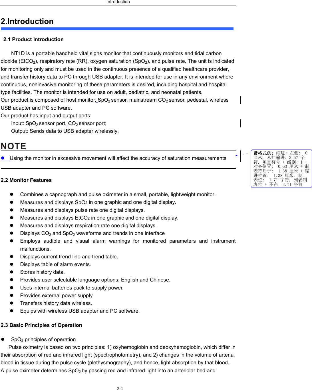 Introduction                       2-12.Introduction   2.1 Product Introduction NT1D is a portable handheld vital signs monitor that continuously monitors end tidal carbon dioxide (EtCO2), respiratory rate (RR), oxygen saturation (SpO2), and pulse rate. The unit is indicated for monitoring only and must be used in the continuous presence of a qualified healthcare provider, and transfer history data to PC through USB adapter. It is intended for use in any environment where continuous, noninvasive monitoring of these parameters is desired, including hospital and hospital type facilities. The monitor is intended for use on adult, pediatric, and neonatal patients. Our product is composed of host monitor, SpO2 sensor, mainstream CO2 sensor, pedestal, wireless USB adapter and PC software. Our product has input and output ports:   Input: SpO2 sensor port, CO2 sensor port; Output: Sends data to USB adapter wirelessly.                                                  z Using the monitor in excessive movement will affect the accuracy of saturation measurements                                                                                              2.2 Monitor Features z  Combines a capnograph and pulse oximeter in a small, portable, lightweight monitor. z  Measures and displays SpO2 in one graphic and one digital display. z  Measures and displays pulse rate one digital displays. z  Measures and displays EtCO2 in one graphic and one digital display. z  Measures and displays respiration rate one digital displays. z Displays CO2 and SpO2 waveforms and trends in one interface z  Employs audible and visual alarm warnings for monitored parameters and instrument malfunctions. z  Displays current trend line and trend table. z  Displays table of alarm events. z  Stores history data. z  Provides user selectable language options: English and Chinese. z  Uses internal batteries pack to supply power. z  Provides external power supply. z  Transfers history data wireless.   z  Equips with wireless USB adapter and PC software. 2.3 Basic Principles of Operation   z SpO2 principles of operation Pulse oximetry is based on two principles: 1) oxyhemoglobin and deoxyhemoglobin, which differ in their absorption of red and infrared light (spectrophotometry), and 2) changes in the volume of arterial blood in tissue during the pulse cycle (plethysmography), and hence, light absorption by that blood. A pulse oximeter determines SpO2 by passing red and infrared light into an arteriolar bed and 带格式的: 缩进: 左侧:  0厘米, 悬挂缩进: 3.57 字符, 项目符号 + 级别: 1 +对齐位置:  0.63 厘米 + 制表符后于:  1.38 厘米 + 缩进位置:  1.38 厘米, 制表位:  1.71 字符, 列表制表位 + 不在  3.71 字符