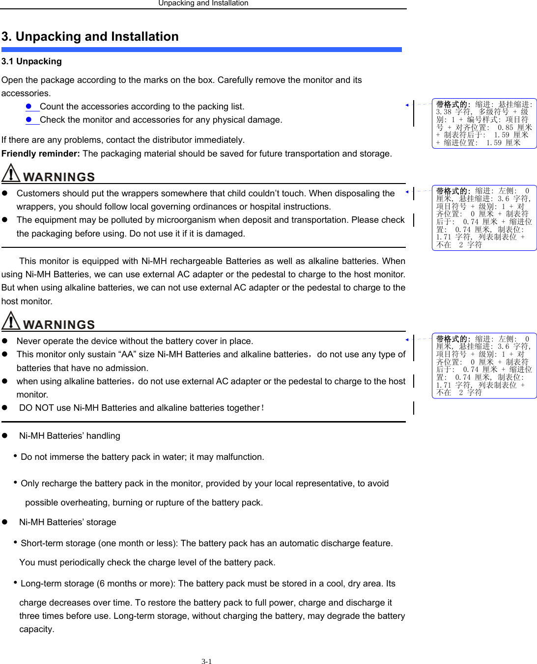 Unpacking and Installation                        3-13. Unpacking and Installation 3.1 Unpacking   Open the package according to the marks on the box. Carefully remove the monitor and its accessories. z Count the accessories according to the packing list. z Check the monitor and accessories for any physical damage. If there are any problems, contact the distributor immediately. Friendly reminder: The packaging material should be saved for future transportation and storage.                                         z  Customers should put the wrappers somewhere that child couldn’t touch. When disposaling the wrappers, you should follow local governing ordinances or hospital instructions.   z  The equipment may be polluted by microorganism when deposit and transportation. Please check the packaging before using. Do not use it if it is damaged.                                                                                               This monitor is equipped with Ni-MH rechargeable Batteries as well as alkaline batteries. When using Ni-MH Batteries, we can use external AC adapter or the pedestal to charge to the host monitor. But when using alkaline batteries, we can not use external AC adapter or the pedestal to charge to the host monitor.                                         z  Never operate the device without the battery cover in place. z  This monitor only sustain “AA” size Ni-MH Batteries and alkaline batteries，do not use any type of batteries that have no admission. z  when using alkaline batteries，do not use external AC adapter or the pedestal to charge to the host monitor. z  DO NOT use Ni-MH Batteries and alkaline batteries together！                                                                                             z Ni-MH Batteries’ handling • Do not immerse the battery pack in water; it may malfunction. • Only recharge the battery pack in the monitor, provided by your local representative, to avoid possible overheating, burning or rupture of the battery pack. z Ni-MH Batteries’ storage • Short-term storage (one month or less): The battery pack has an automatic discharge feature. You must periodically check the charge level of the battery pack. • Long-term storage (6 months or more): The battery pack must be stored in a cool, dry area. Its charge decreases over time. To restore the battery pack to full power, charge and discharge it three times before use. Long-term storage, without charging the battery, may degrade the battery capacity. 带格式的: 缩进: 悬挂缩进:3.38 字符, 多级符号 + 级别: 1 + 编号样式: 项目符号 + 对齐位置:  0.85 厘米+ 制表符后于:  1.59 厘米+ 缩进位置:  1.59 厘米带格式的: 缩进: 左侧:  0厘米, 悬挂缩进: 3.6 字符,项目符号 + 级别: 1 + 对齐位置:  0 厘米 + 制表符后于:  0.74 厘米 + 缩进位置:  0.74 厘米, 制表位: 1.71 字符, 列表制表位 +不在  2 字符带格式的: 缩进: 左侧:  0厘米, 悬挂缩进: 3.6 字符,项目符号 + 级别: 1 + 对齐位置:  0 厘米 + 制表符后于:  0.74 厘米 + 缩进位置:  0.74 厘米, 制表位: 1.71 字符, 列表制表位 +不在  2 字符