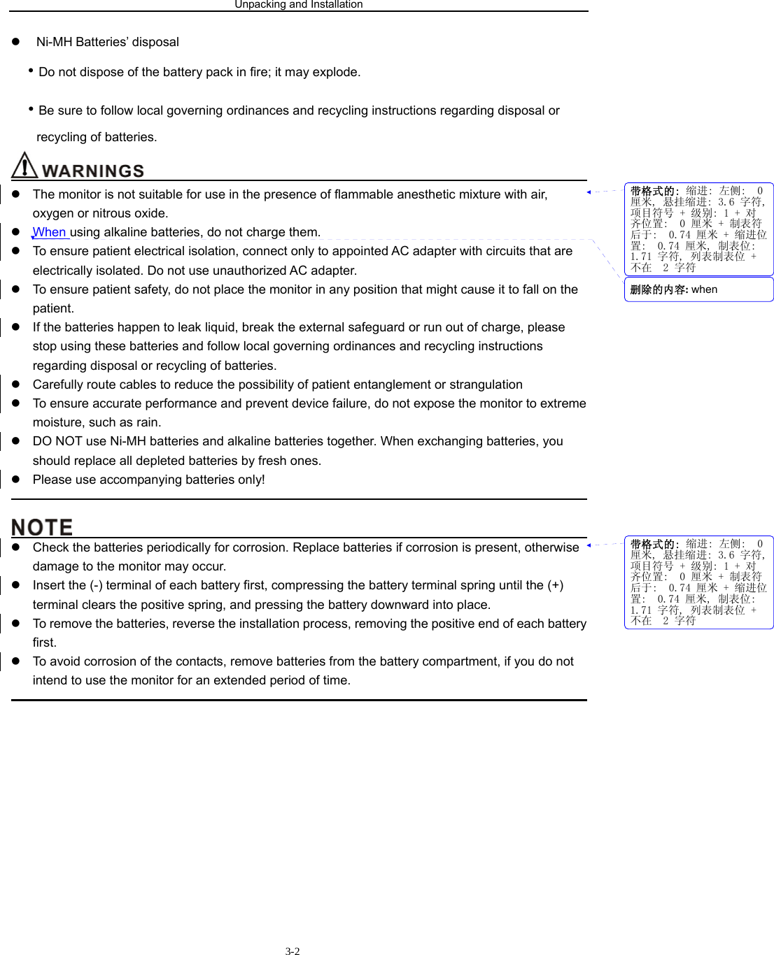 Unpacking and Installation                        3-2z Ni-MH Batteries’ disposal • Do not dispose of the battery pack in fire; it may explode. • Be sure to follow local governing ordinances and recycling instructions regarding disposal or recycling of batteries.                                         z  The monitor is not suitable for use in the presence of flammable anesthetic mixture with air, oxygen or nitrous oxide. z When using alkaline batteries, do not charge them. z  To ensure patient electrical isolation, connect only to appointed AC adapter with circuits that are electrically isolated. Do not use unauthorized AC adapter. z  To ensure patient safety, do not place the monitor in any position that might cause it to fall on the patient. z  If the batteries happen to leak liquid, break the external safeguard or run out of charge, please stop using these batteries and follow local governing ordinances and recycling instructions regarding disposal or recycling of batteries. z  Carefully route cables to reduce the possibility of patient entanglement or strangulation z  To ensure accurate performance and prevent device failure, do not expose the monitor to extreme moisture, such as rain. z  DO NOT use Ni-MH batteries and alkaline batteries together. When exchanging batteries, you should replace all depleted batteries by fresh ones. z  Please use accompanying batteries only!                                                                                                                                            z  Check the batteries periodically for corrosion. Replace batteries if corrosion is present, otherwise damage to the monitor may occur. z  Insert the (-) terminal of each battery first, compressing the battery terminal spring until the (+) terminal clears the positive spring, and pressing the battery downward into place. z  To remove the batteries, reverse the installation process, removing the positive end of each battery first. z  To avoid corrosion of the contacts, remove batteries from the battery compartment, if you do not intend to use the monitor for an extended period of time.                                                                                             带格式的: 缩进: 左侧:  0厘米, 悬挂缩进: 3.6 字符,项目符号 + 级别: 1 + 对齐位置:  0 厘米 + 制表符后于:  0.74 厘米 + 缩进位置:  0.74 厘米, 制表位: 1.71 字符, 列表制表位 +不在  2 字符带格式的: 缩进: 左侧:  0厘米, 悬挂缩进: 3.6 字符,项目符号 + 级别: 1 + 对齐位置:  0 厘米 + 制表符后于:  0.74 厘米 + 缩进位置:  0.74 厘米, 制表位: 1.71 字符, 列表制表位 +不在  2 字符删除的内容: when 