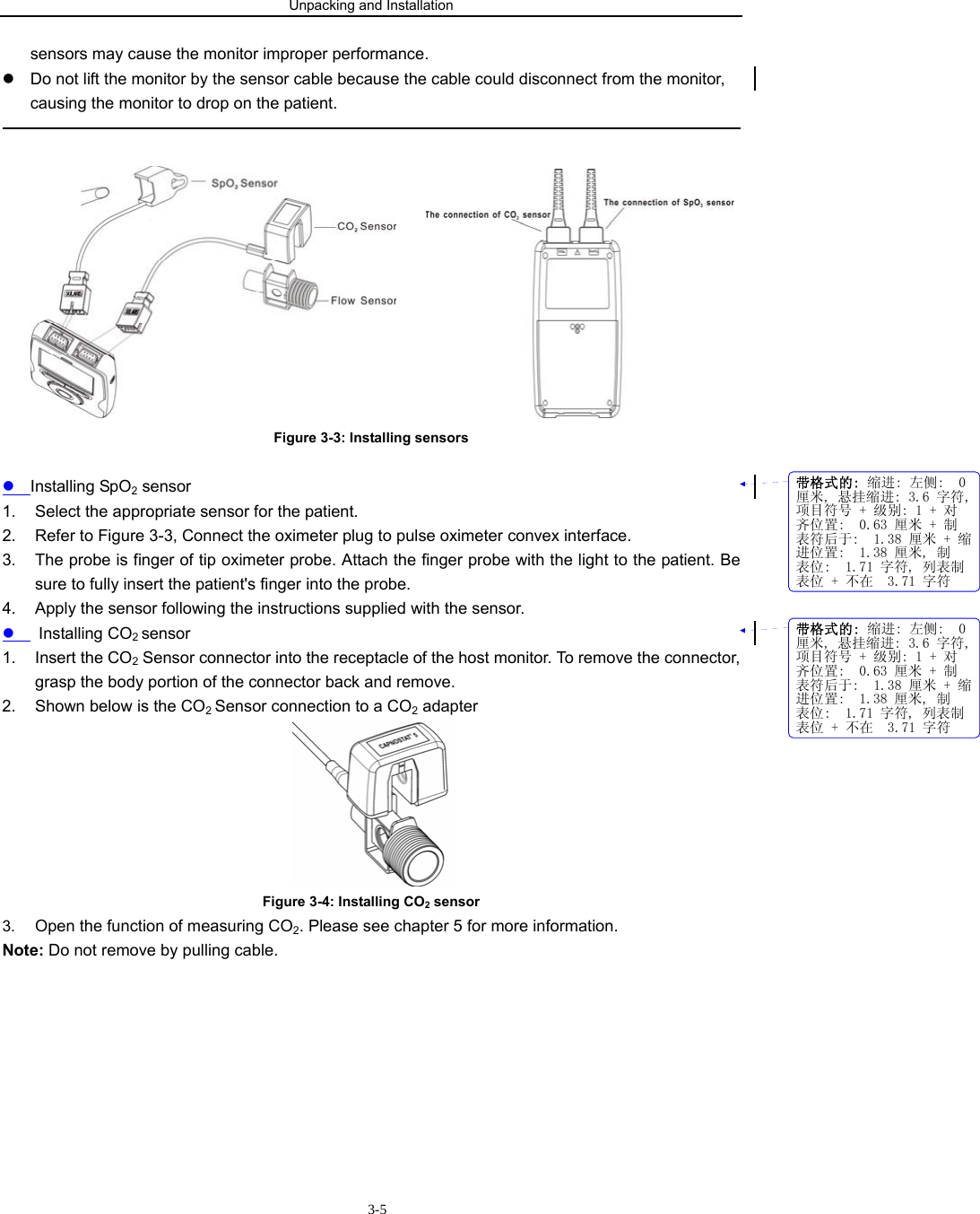 Unpacking and Installation                        3-5sensors may cause the monitor improper performance. z  Do not lift the monitor by the sensor cable because the cable could disconnect from the monitor, causing the monitor to drop on the patient.                                                                                                        Figure 3-3: Installing sensors  z Installing SpO2 sensor 1.  Select the appropriate sensor for the patient. 2.  Refer to Figure 3-3, Connect the oximeter plug to pulse oximeter convex interface. 3.  The probe is finger of tip oximeter probe. Attach the finger probe with the light to the patient. Be sure to fully insert the patient&apos;s finger into the probe. 4.  Apply the sensor following the instructions supplied with the sensor. z  Installing CO2 sensor 1. Insert the CO2 Sensor connector into the receptacle of the host monitor. To remove the connector, grasp the body portion of the connector back and remove. 2.  Shown below is the CO2 Sensor connection to a CO2 adapter  Figure 3-4: Installing CO2 sensor 3.  Open the function of measuring CO2. Please see chapter 5 for more information. Note: Do not remove by pulling cable.          带格式的: 缩进: 左侧:  0厘米, 悬挂缩进: 3.6 字符,项目符号 + 级别: 1 + 对齐位置:  0.63 厘米 + 制表符后于:  1.38 厘米 + 缩进位置:  1.38 厘米, 制表位:  1.71 字符, 列表制表位 + 不在  3.71 字符带格式的: 缩进: 左侧:  0厘米, 悬挂缩进: 3.6 字符,项目符号 + 级别: 1 + 对齐位置:  0.63 厘米 + 制表符后于:  1.38 厘米 + 缩进位置:  1.38 厘米, 制表位:  1.71 字符, 列表制表位 + 不在  3.71 字符