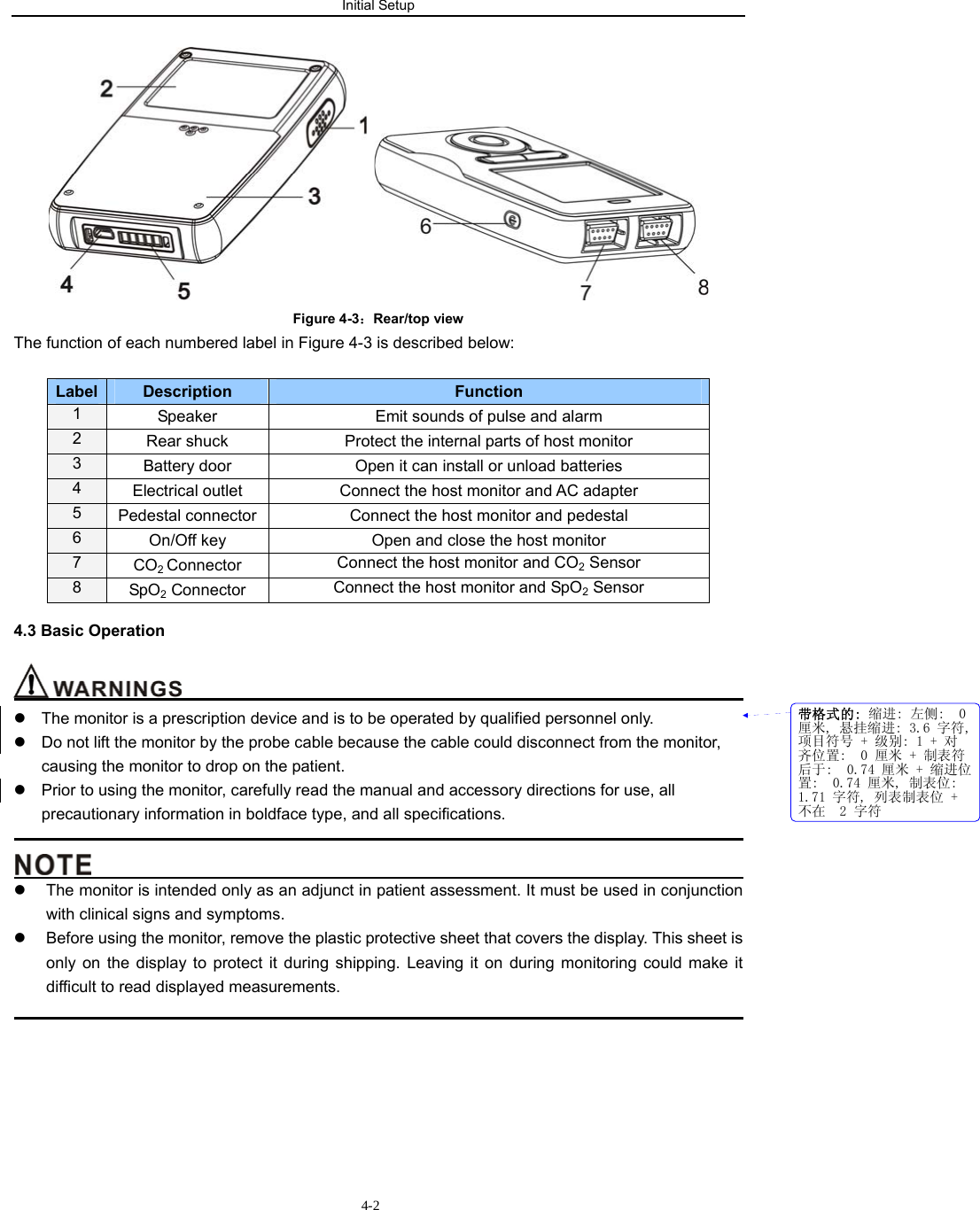 Initial Setup                         4-2   Figure 4-3：Rear/top view The function of each numbered label in Figure 4-3 is described below:  Label  Description  Function  1  Speaker  Emit sounds of pulse and alarm 2  Rear shuck  Protect the internal parts of host monitor 3  Battery door  Open it can install or unload batteries 4  Electrical outlet  Connect the host monitor and AC adapter 5  Pedestal connector  Connect the host monitor and pedestal 6  On/Off key Open and close the host monitor 7  CO2 Connector  Connect the host monitor and CO2 Sensor 8  SpO2 Connector  Connect the host monitor and SpO2 Sensor 4.3 Basic Operation                                                                       z  The monitor is a prescription device and is to be operated by qualified personnel only. z  Do not lift the monitor by the probe cable because the cable could disconnect from the monitor, causing the monitor to drop on the patient. z  Prior to using the monitor, carefully read the manual and accessory directions for use, all precautionary information in boldface type, and all specifications.                                                                                                                                          z  The monitor is intended only as an adjunct in patient assessment. It must be used in conjunction with clinical signs and symptoms. z  Before using the monitor, remove the plastic protective sheet that covers the display. This sheet is only on the display to protect it during shipping. Leaving it on during monitoring could make it difficult to read displayed measurements.                                                                                            带格式的: 缩进: 左侧:  0厘米, 悬挂缩进: 3.6 字符,项目符号 + 级别: 1 + 对齐位置:  0 厘米 + 制表符后于:  0.74 厘米 + 缩进位置:  0.74 厘米, 制表位: 1.71 字符, 列表制表位 +不在  2 字符