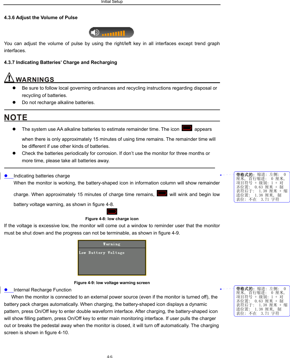 Initial Setup                         4-64.3.6 Adjust the Volume of Pulse  You can adjust the volume of pulse by using the right/left key in all interfaces except trend graph interfaces. 4.3.7 Indicating Batteries’ Charge and Recharging                                                                       z  Be sure to follow local governing ordinances and recycling instructions regarding disposal or recycling of batteries. z  Do not recharge alkaline batteries.                                                                                                                                          z  The system use AA alkaline batteries to estimate remainder time. The icon   appears when there is only approximately 15 minutes of using time remains. The remainder time will be different if use other kinds of batteries. z  Check the batteries periodically for corrosion. If don’t use the monitor for three months or more time, please take all batteries away.                                                                                           z Indicating batteries charge When the monitor is working, the battery-shaped icon in information column will show remainder charge. When approximately 15 minutes of charge time remains,    will wink and begin low battery voltage warning, as shown in figure 4-8.  Figure 4-8: low charge icon If the voltage is excessive low, the monitor will come out a window to reminder user that the monitor must be shut down and the progress can not be terminable, as shown in figure 4-9.    Figure 4-9: low voltage warning screen  z Internal Recharge Function       When the monitor is connected to an external power source (even if the monitor is turned off), the battery pack charges automatically. When charging, the battery-shaped icon displays a dynamic pattern, press On/Off key to enter double waveform interface. After charging, the battery-shaped icon will show filling pattern, press On/Off key to enter main monitoring interface. If user pulls the charger out or breaks the pedestal away when the monitor is closed, it will turn off automatically. The charging screen is shown in figure 4-10. 带格式的: 缩进: 左侧:  0厘米, 首行缩进:  0 厘米,项目符号 + 级别: 1 + 对齐位置:  0.63 厘米 + 制表符后于:  1.38 厘米 + 缩进位置:  1.38 厘米, 制表位: 不在  3.71 字符带格式的: 缩进: 左侧:  0厘米, 首行缩进:  0 厘米,项目符号 + 级别: 1 + 对齐位置:  0.63 厘米 + 制表符后于:  1.38 厘米 + 缩进位置:  1.38 厘米, 制表位: 不在  3.71 字符