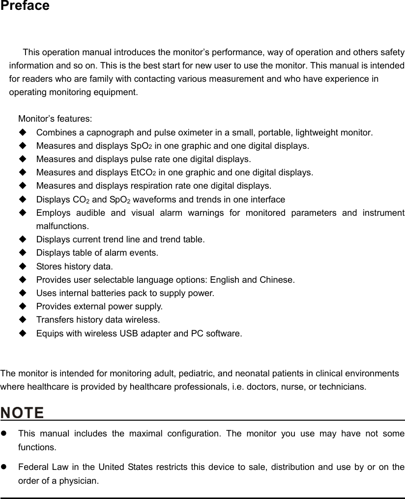    Preface   This operation manual introduces the monitor’s performance, way of operation and others safety information and so on. This is the best start for new user to use the monitor. This manual is intended for readers who are family with contacting various measurement and who have experience in operating monitoring equipment.  Monitor’s features:   Combines a capnograph and pulse oximeter in a small, portable, lightweight monitor.   Measures and displays SpO2 in one graphic and one digital displays.   Measures and displays pulse rate one digital displays.   Measures and displays EtCO2 in one graphic and one digital displays.   Measures and displays respiration rate one digital displays.  Displays CO2 and SpO2 waveforms and trends in one interface   Employs audible and visual alarm warnings for monitored parameters and instrument malfunctions.   Displays current trend line and trend table.   Displays table of alarm events.   Stores history data.   Provides user selectable language options: English and Chinese.   Uses internal batteries pack to supply power.   Provides external power supply.   Transfers history data wireless.     Equips with wireless USB adapter and PC software.   The monitor is intended for monitoring adult, pediatric, and neonatal patients in clinical environments where healthcare is provided by healthcare professionals, i.e. doctors, nurse, or technicians.                                                z  This manual includes the maximal configuration. The monitor you use may have not some functions.  z  Federal Law in the United States restricts this device to sale, distribution and use by or on the order of a physician.                                                                                               