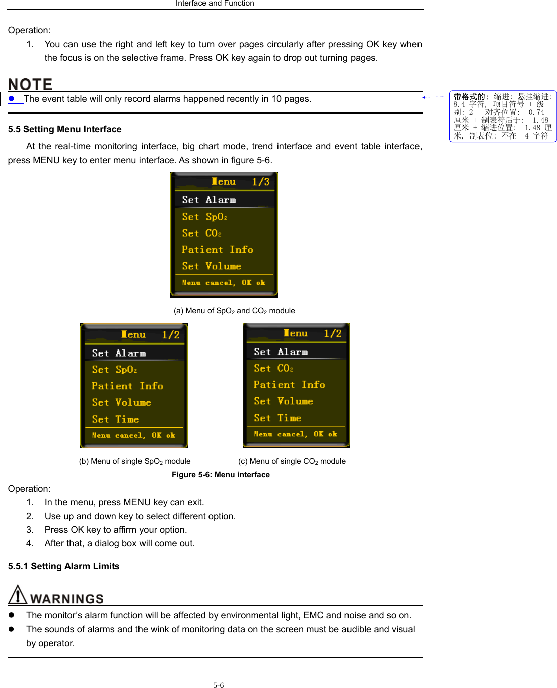 Interface and Function                           5-6Operation: 1.  You can use the right and left key to turn over pages circularly after pressing OK key when the focus is on the selective frame. Press OK key again to drop out turning pages.                                               z The event table will only record alarms happened recently in 10 pages.                                                                                             5.5 Setting Menu Interface At the real-time monitoring interface, big chart mode, trend interface and event table interface, press MENU key to enter menu interface. As shown in figure 5-6.  (a) Menu of SpO2 and CO2 module                  (b) Menu of single SpO2 module                 (c) Menu of single CO2 module       Figure 5-6: Menu interface Operation:  1.  In the menu, press MENU key can exit. 2.  Use up and down key to select different option. 3.  Press OK key to affirm your option. 4.  After that, a dialog box will come out. 5.5.1 Setting Alarm Limits                                           z  The monitor’s alarm function will be affected by environmental light, EMC and noise and so on. z The sounds of alarms and the wink of monitoring data on the screen must be audible and visual by operator.                                                                                             带格式的: 缩进: 悬挂缩进:8.4 字符, 项目符号 + 级别: 2 + 对齐位置:  0.74厘米 + 制表符后于:  1.48厘米 + 缩进位置:  1.48 厘米, 制表位: 不在  4 字符