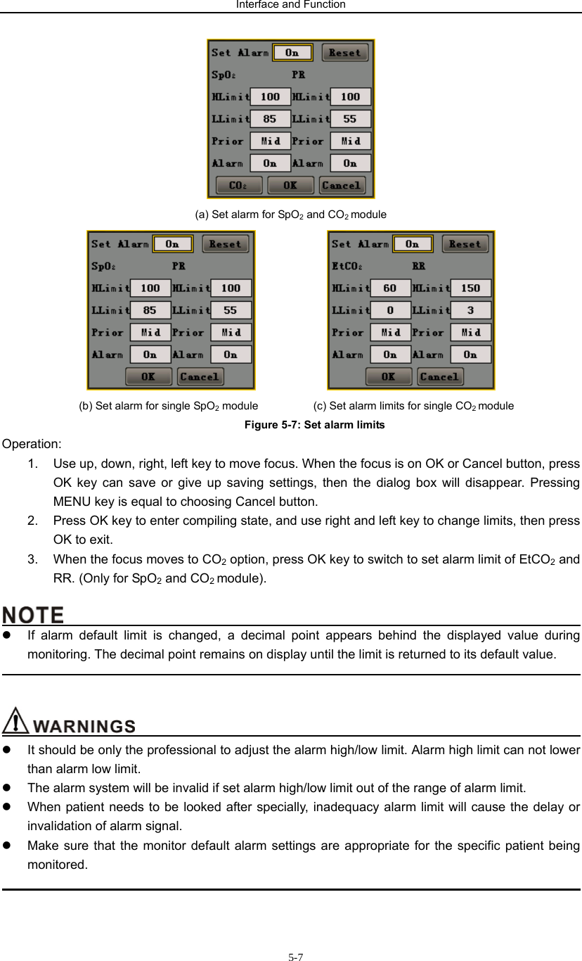 Interface and Function                     5-7 (a) Set alarm for SpO2 and CO2 module                (b) Set alarm for single SpO2 module          (c) Set alarm limits for single CO2 module Figure 5-7: Set alarm limits Operation: 1.  Use up, down, right, left key to move focus. When the focus is on OK or Cancel button, press OK key can save or give up saving settings, then the dialog box will disappear. Pressing MENU key is equal to choosing Cancel button. 2.  Press OK key to enter compiling state, and use right and left key to change limits, then press OK to exit.   3.  When the focus moves to CO2 option, press OK key to switch to set alarm limit of EtCO2 and RR. (Only for SpO2 and CO2 module).                                               z  If alarm default limit is changed, a decimal point appears behind the displayed value during monitoring. The decimal point remains on display until the limit is returned to its default value.                                                                                                                                      z  It should be only the professional to adjust the alarm high/low limit. Alarm high limit can not lower than alarm low limit. z  The alarm system will be invalid if set alarm high/low limit out of the range of alarm limit. z  When patient needs to be looked after specially, inadequacy alarm limit will cause the delay or invalidation of alarm signal. z  Make sure that the monitor default alarm settings are appropriate for the specific patient being monitored.                                                                                             