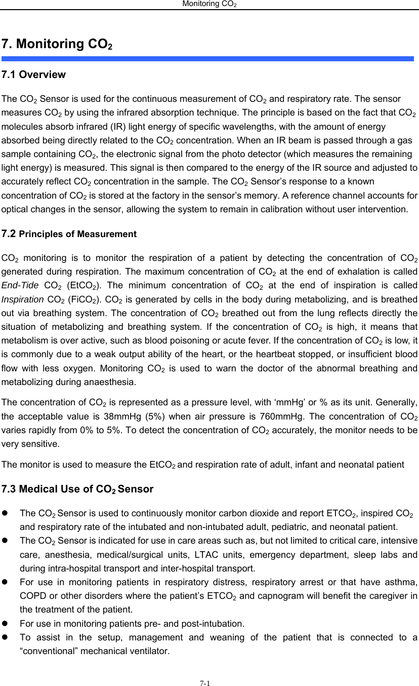 Monitoring CO2                       7-17. Monitoring CO2   7.1 Overview The CO2 Sensor is used for the continuous measurement of CO2 and respiratory rate. The sensor measures CO2 by using the infrared absorption technique. The principle is based on the fact that CO2 molecules absorb infrared (IR) light energy of specific wavelengths, with the amount of energy absorbed being directly related to the CO2 concentration. When an IR beam is passed through a gas sample containing CO2, the electronic signal from the photo detector (which measures the remaining light energy) is measured. This signal is then compared to the energy of the IR source and adjusted to accurately reflect CO2 concentration in the sample. The CO2 Sensor’s response to a known concentration of CO2 is stored at the factory in the sensor’s memory. A reference channel accounts for optical changes in the sensor, allowing the system to remain in calibration without user intervention. 7.2 Principles of Measurement CO2 monitoring is to monitor the respiration of a patient by detecting the concentration of CO2 generated during respiration. The maximum concentration of CO2 at the end of exhalation is called End-Tide  CO2 (EtCO2). The minimum concentration of CO2 at the end of inspiration is called Inspiration CO2 (FiCO2). CO2 is generated by cells in the body during metabolizing, and is breathed out via breathing system. The concentration of CO2 breathed out from the lung reflects directly the situation of metabolizing and breathing system. If the concentration of CO2 is high, it means that metabolism is over active, such as blood poisoning or acute fever. If the concentration of CO2 is low, it is commonly due to a weak output ability of the heart, or the heartbeat stopped, or insufficient blood flow with less oxygen. Monitoring CO2 is used to warn the doctor of the abnormal breathing and metabolizing during anaesthesia. The concentration of CO2 is represented as a pressure level, with ‘mmHg’ or % as its unit. Generally, the acceptable value is 38mmHg (5%) when air pressure is 760mmHg. The concentration of CO2 varies rapidly from 0% to 5%. To detect the concentration of CO2 accurately, the monitor needs to be very sensitive.   The monitor is used to measure the EtCO2 and respiration rate of adult, infant and neonatal patient   7.3 Medical Use of CO2 Sensor z The CO2 Sensor is used to continuously monitor carbon dioxide and report ETCO2, inspired CO2 and respiratory rate of the intubated and non-intubated adult, pediatric, and neonatal patient. z The CO2 Sensor is indicated for use in care areas such as, but not limited to critical care, intensive care, anesthesia, medical/surgical units, LTAC units, emergency department, sleep labs and during intra-hospital transport and inter-hospital transport. z  For use in monitoring patients in respiratory distress, respiratory arrest or that have asthma, COPD or other disorders where the patient’s ETCO2 and capnogram will benefit the caregiver in the treatment of the patient. z  For use in monitoring patients pre- and post-intubation. z  To assist in the setup, management and weaning of the patient that is connected to a “conventional” mechanical ventilator. 