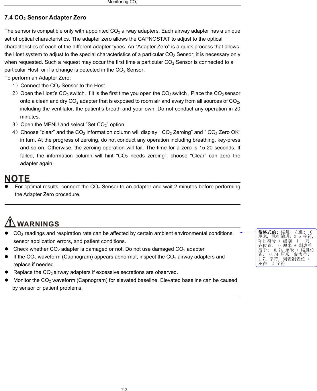 Monitoring CO2                         7-27.4 CO2 Sensor Adapter Zero The sensor is compatible only with appointed CO2 airway adapters. Each airway adapter has a unique set of optical characteristics. The adapter zero allows the CAPNOSTAT to adjust to the optical characteristics of each of the different adapter types. An “Adapter Zero” is a quick process that allows the Host system to adjust to the special characteristics of a particular CO2 Sensor; it is necessary only when requested. Such a request may occur the first time a particular CO2 Sensor is connected to a particular Host, or if a change is detected in the CO2 Sensor. To perform an Adapter Zero: 1）Connect the CO2 Sensor to the Host. 2）Open the Host’s CO2 switch. If it is the first time you open the CO2 switch , Place the CO2 sensor onto a clean and dry CO2 adapter that is exposed to room air and away from all sources of CO2, including the ventilator, the patient’s breath and your own. Do not conduct any operation in 20 minutes. 3）Open the MENU and select ”Set CO2” option. 4）Choose “clear” and the CO2 information column will display “ CO2 Zeroing” and “ CO2 Zero OK” in turn. At the progress of zeroing, do not conduct any operation including breathing, key-press and so on. Otherwise, the zeroing operation will fail. The time for a zero is 15-20 seconds. If failed, the information column will hint “CO2 needs zeroing”, choose “Clear” can zero the adapter again.                                               z  For optimal results, connect the CO2 Sensor to an adapter and wait 2 minutes before performing the Adapter Zero procedure.                                                                                                                                      z CO2 readings and respiration rate can be affected by certain ambient environmental conditions, sensor application errors, and patient conditions. z Check whether CO2 adapter is damaged or not. Do not use damaged CO2 adapter. z If the CO2 waveform (Capnogram) appears abnormal, inspect the CO2 airway adapters and replace if needed. z  Replace the CO2 airway adapters if excessive secretions are observed. z  Monitor the CO2 waveform (Capnogram) for elevated baseline. Elevated baseline can be caused by sensor or patient problems.                                                                                                    带格式的: 缩进: 左侧:  0厘米, 悬挂缩进: 3.6 字符,项目符号 + 级别: 1 + 对齐位置:  0 厘米 + 制表符后于:  0.74 厘米 + 缩进位置:  0.74 厘米, 制表位: 1.71 字符, 列表制表位 +不在  2 字符