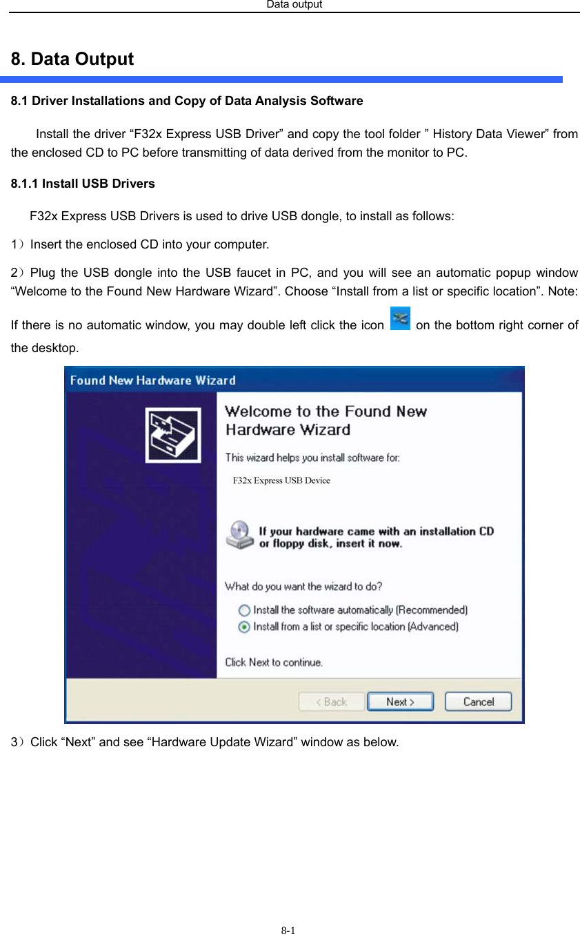 Data output                      8-18. Data Output 8.1 Driver Installations and Copy of Data Analysis Software Install the driver “F32x Express USB Driver” and copy the tool folder ” History Data Viewer” from the enclosed CD to PC before transmitting of data derived from the monitor to PC. 8.1.1 Install USB Drivers F32x Express USB Drivers is used to drive USB dongle, to install as follows: 1）Insert the enclosed CD into your computer. 2）Plug the USB dongle into the USB faucet in PC, and you will see an automatic popup window “Welcome to the Found New Hardware Wizard”. Choose “Install from a list or specific location”. Note: If there is no automatic window, you may double left click the icon    on the bottom right corner of the desktop.    3）Click “Next” and see “Hardware Update Wizard” window as below. 