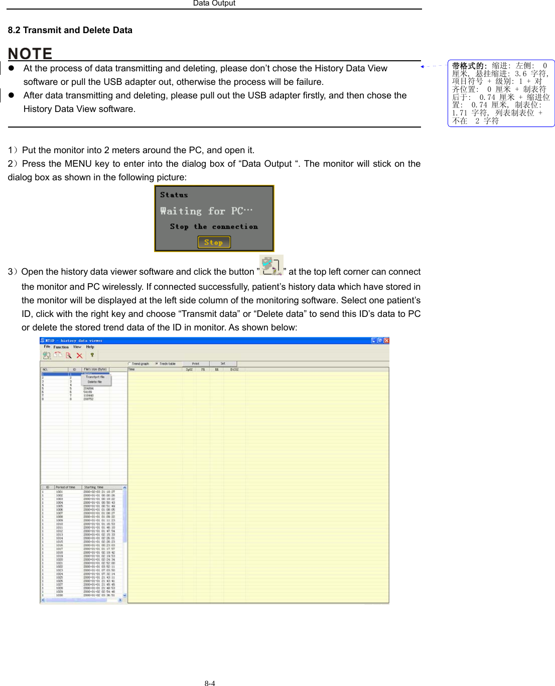 Data Output                          8-48.2 Transmit and Delete Data                                              z  At the process of data transmitting and deleting, please don’t chose the History Data View software or pull the USB adapter out, otherwise the process will be failure. z  After data transmitting and deleting, please pull out the USB adapter firstly, and then chose the History Data View software.                                                                                              1）Put the monitor into 2 meters around the PC, and open it. 2）Press the MENU key to enter into the dialog box of “Data Output “. The monitor will stick on the dialog box as shown in the following picture:  3）Open the history data viewer software and click the button ” ” at the top left corner can connect the monitor and PC wirelessly. If connected successfully, patient’s history data which have stored in the monitor will be displayed at the left side column of the monitoring software. Select one patient’s ID, click with the right key and choose “Transmit data” or “Delete data” to send this ID’s data to PC or delete the stored trend data of the ID in monitor. As shown below:  带格式的: 缩进: 左侧:  0厘米, 悬挂缩进: 3.6 字符,项目符号 + 级别: 1 + 对齐位置:  0 厘米 + 制表符后于:  0.74 厘米 + 缩进位置:  0.74 厘米, 制表位: 1.71 字符, 列表制表位 +不在  2 字符