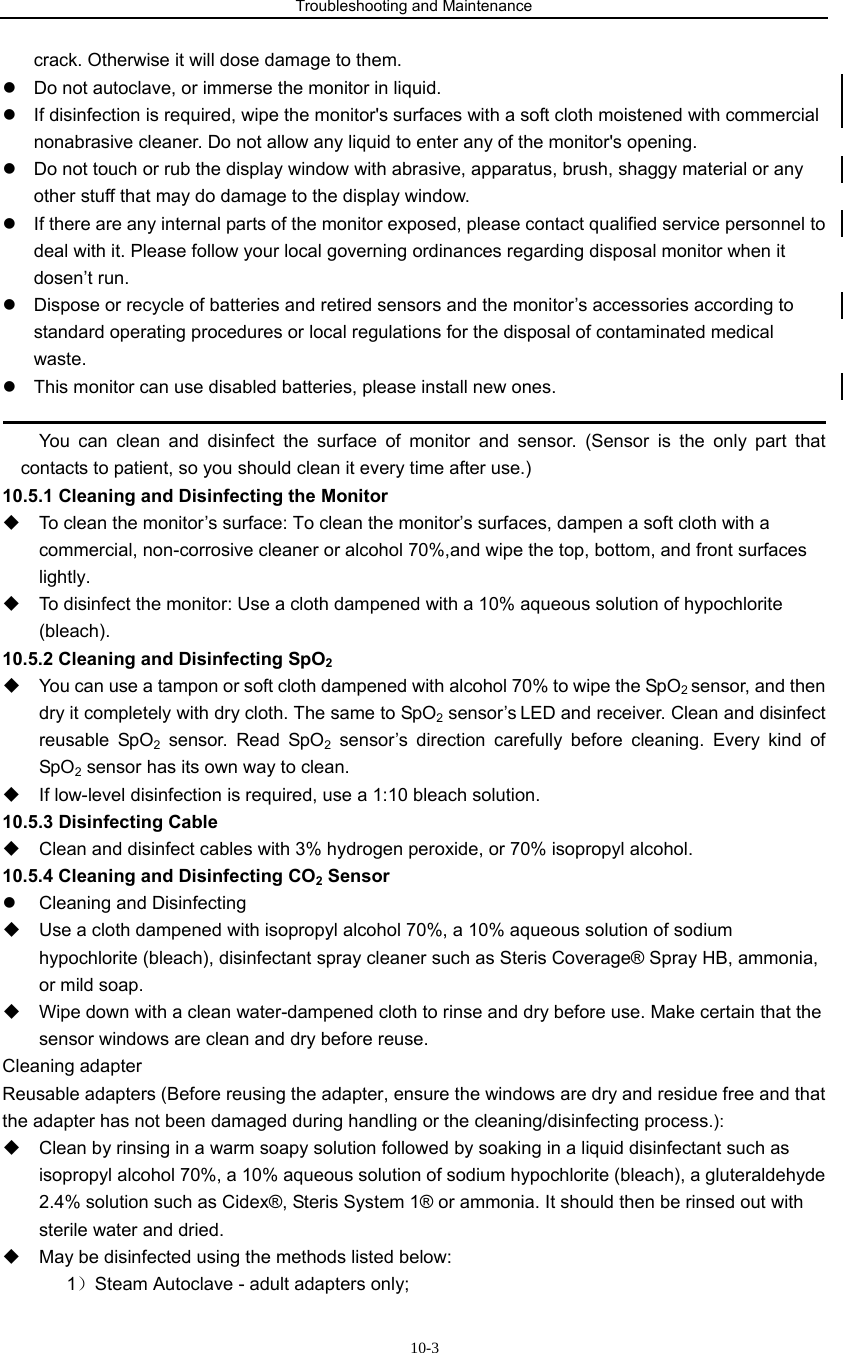 Troubleshooting and Maintenance                            10-3crack. Otherwise it will dose damage to them.   z  Do not autoclave, or immerse the monitor in liquid. z  If disinfection is required, wipe the monitor&apos;s surfaces with a soft cloth moistened with commercial nonabrasive cleaner. Do not allow any liquid to enter any of the monitor&apos;s opening. z  Do not touch or rub the display window with abrasive, apparatus, brush, shaggy material or any other stuff that may do damage to the display window. z  If there are any internal parts of the monitor exposed, please contact qualified service personnel to deal with it. Please follow your local governing ordinances regarding disposal monitor when it dosen’t run. z  Dispose or recycle of batteries and retired sensors and the monitor’s accessories according to standard operating procedures or local regulations for the disposal of contaminated medical waste. z  This monitor can use disabled batteries, please install new ones.                                                                                                     You can clean and disinfect the surface of monitor and sensor. (Sensor is the only part that contacts to patient, so you should clean it every time after use.) 10.5.1 Cleaning and Disinfecting the Monitor   To clean the monitor’s surface: To clean the monitor’s surfaces, dampen a soft cloth with a commercial, non-corrosive cleaner or alcohol 70%,and wipe the top, bottom, and front surfaces lightly.   To disinfect the monitor: Use a cloth dampened with a 10% aqueous solution of hypochlorite (bleach). 10.5.2 Cleaning and Disinfecting SpO2   You can use a tampon or soft cloth dampened with alcohol 70% to wipe the SpO2 sensor, and then dry it completely with dry cloth. The same to SpO2 sensor’s LED and receiver. Clean and disinfect reusable SpO2 sensor. Read SpO2 sensor’s direction carefully before cleaning. Every kind of SpO2 sensor has its own way to clean.   If low-level disinfection is required, use a 1:10 bleach solution.     10.5.3 Disinfecting Cable   Clean and disinfect cables with 3% hydrogen peroxide, or 70% isopropyl alcohol. 10.5.4 Cleaning and Disinfecting CO2 Sensor z  Cleaning and Disinfecting   Use a cloth dampened with isopropyl alcohol 70%, a 10% aqueous solution of sodium hypochlorite (bleach), disinfectant spray cleaner such as Steris Coverage® Spray HB, ammonia, or mild soap.   Wipe down with a clean water-dampened cloth to rinse and dry before use. Make certain that the sensor windows are clean and dry before reuse. Cleaning adapter Reusable adapters (Before reusing the adapter, ensure the windows are dry and residue free and that the adapter has not been damaged during handling or the cleaning/disinfecting process.):   Clean by rinsing in a warm soapy solution followed by soaking in a liquid disinfectant such as isopropyl alcohol 70%, a 10% aqueous solution of sodium hypochlorite (bleach), a gluteraldehyde 2.4% solution such as Cidex®, Steris System 1® or ammonia. It should then be rinsed out with sterile water and dried.   May be disinfected using the methods listed below: 1）Steam Autoclave - adult adapters only; 