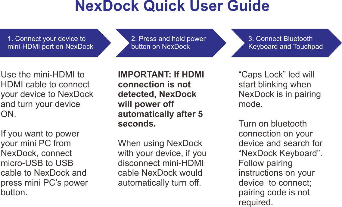 NexDock Quick User Guide1. Connect your device to mini-HDMI port on NexDock2. Press and hold power button on NexDock 3. Connect Bluetooth Keyboard and TouchpadUse the mini-HDMI to HDMI cable to connect your device to NexDock and turn your device ON.If you want to power your mini PC from NexDock, connect micro-USB to USB cable to NexDock and press mini PC’s power button.IMPORTANT: If HDMI connection is not detected, NexDock will power off automatically after 5 seconds.When using NexDock with your device, if you disconnect mini-HDMI cable NexDock would automatically turn off.“Caps Lock” led will start blinking when NexDock is in pairing mode. Turn on bluetooth connection on your device and search for “NexDock Keyboard”. Follow pairing instructions on your device  to connect; pairing code is not required.