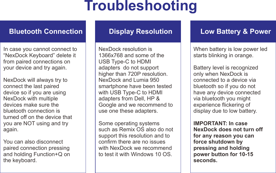TroubleshootingBluetooth Connection Display Resolution Low Battery &amp; Power In case you cannot connect to “NexDock Keyboard” delete it from paired connections on your device and try again.NexDock will always try to connect the last paired device so if you are using NexDock with multiple devices make sure the bluetooth connection is turned off on the device that you are NOT using and try again.You can also disconnect paired connection pressing and holding Function+Q on the keyboard. NexDock resolution is 1366x768 and some of the USB Type-C to HDMI adapters  do not support higher than 720P resolution. NexDock and Lumia 950 smartphone have been tested with USB Type-C to HDMI adapters from Dell, HP &amp; Google and we recommend to use one these adapters.Some operating systems such as Remix OS also do not support this resolution and to conrm there are no issues with NexDock we recommend to test it with Windows 10 OS.When battery is low power led starts blinking in orange.Battery level is recognized only when NexDock is connected to a device via bluetooth so if you do not have any device connected via bluetooth you might experience ickering of display due to low battery. IMPORTANT: In case NexDock does not turn off for any reason you can force shutdown by pressing and holding power button for 10-15 seconds.