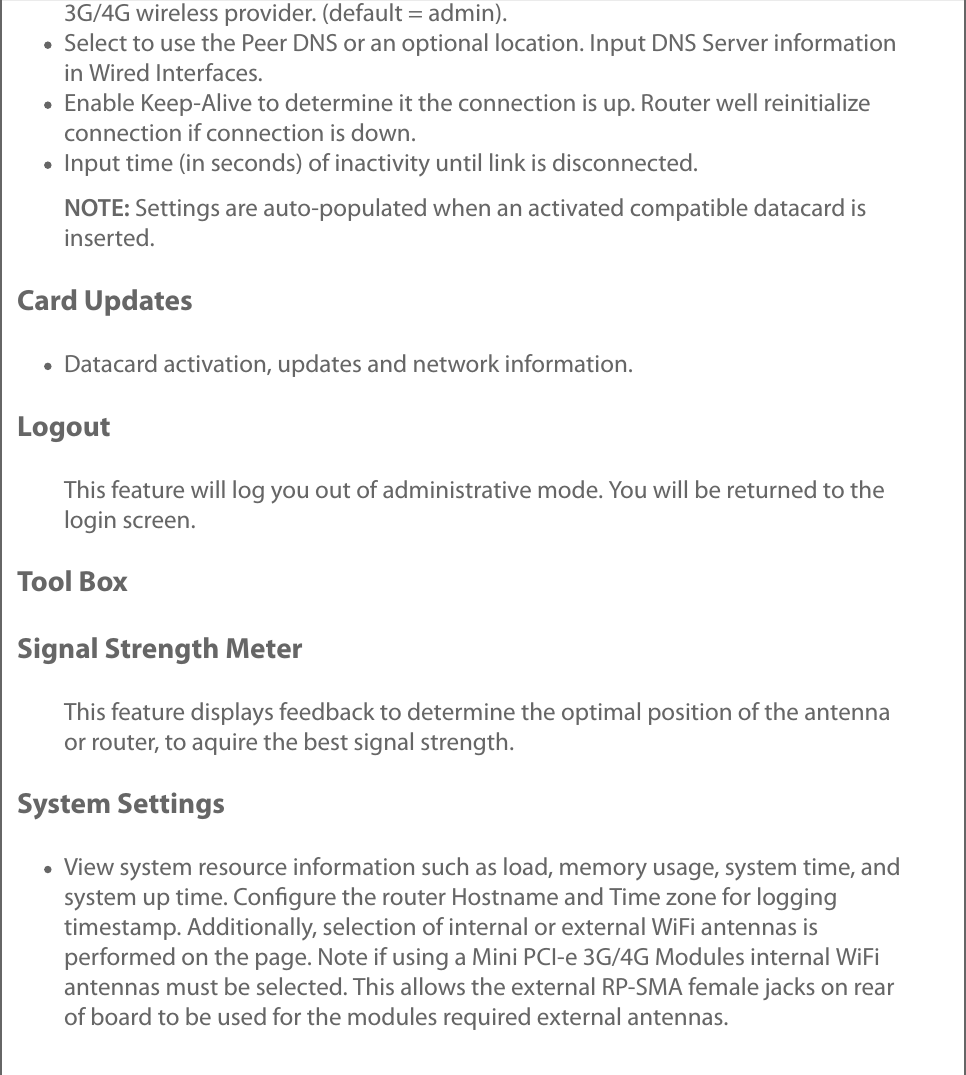 3G/4G wireless provider. (default = admin).Select to use the Peer DNS or an optional location. Input DNS Server informationin Wired Interfaces.Enable Keep-Alive to determine it the connection is up. Router well reinitializeconnection if connection is down.Input time (in seconds) of inactivity until link is disconnected.NOTE: Settings are auto-populated when an activated compatible datacard isinserted.Card UpdatesDatacard activation, updates and network information.LogoutThis feature will log you out of administrative mode. You will be returned to thelogin screen.Tool BoxSignal Strength MeterThis feature displays feedback to determine the optimal position of the antennaor router, to aquire the best signal strength.System SettingsView system resource information such as load, memory usage, system time, andsystem up time. Conﬁgure the router Hostname and Time zone for loggingtimestamp. Additionally, selection of internal or external WiFi antennas isperformed on the page. Note if using a Mini PCI-e 3G/4G Modules internal WiFiantennas must be selected. This allows the external RP-SMA female jacks on rearof board to be used for the modules required external antennas.