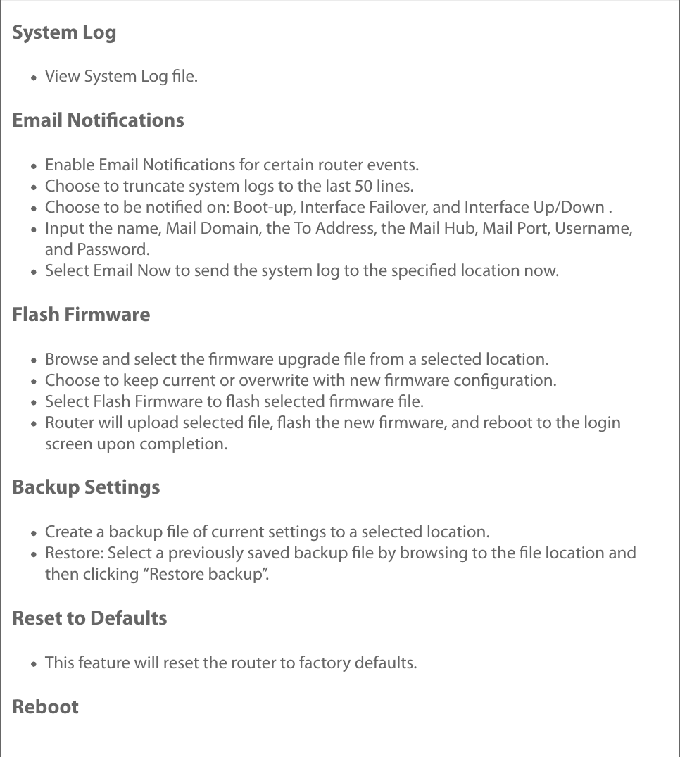 System LogView System Log ﬁle.Email NotiﬁcationsEnable Email Notiﬁcations for certain router events.Choose to truncate system logs to the last 50 lines.Choose to be notiﬁed on: Boot-up, Interface Failover, and Interface Up/Down .Input the name, Mail Domain, the To Address, the Mail Hub, Mail Port, Username,and Password.Select Email Now to send the system log to the speciﬁed location now.Flash FirmwareBrowse and select the ﬁrmware upgrade ﬁle from a selected location.Choose to keep current or overwrite with new ﬁrmware conﬁguration.Select Flash Firmware to ﬂash selected ﬁrmware ﬁle.Router will upload selected ﬁle, ﬂash the new ﬁrmware, and reboot to the loginscreen upon completion.Backup SettingsCreate a backup ﬁle of current settings to a selected location.Restore: Select a previously saved backup ﬁle by browsing to the ﬁle location andthen clicking “Restore backup”.Reset to DefaultsThis feature will reset the router to factory defaults.Reboot