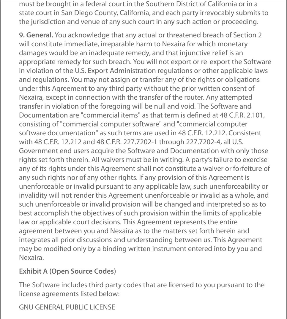 must be brought in a federal court in the Southern District of California or in astate court in San Diego County, California, and each party irrevocably submits tothe jurisdiction and venue of any such court in any such action or proceeding.9. General. You acknowledge that any actual or threatened breach of Section 2will constitute immediate, irreparable harm to Nexaira for which monetarydamages would be an inadequate remedy, and that injunctive relief is anappropriate remedy for such breach. You will not export or re-export the Softwarein violation of the U.S. Export Administration regulations or other applicable lawsand regulations. You may not assign or transfer any of the rights or obligationsunder this Agreement to any third party without the prior written consent ofNexaira, except in connection with the transfer of the router. Any attemptedtransfer in violation of the foregoing will be null and void. The Software andDocumentation are &quot;commercial items&quot; as that term is deﬁned at 48 C.F.R. 2.101,consisting of &quot;commercial computer software&quot; and &quot;commercial computersoftware documentation&quot; as such terms are used in 48 C.F.R. 12.212. Consistentwith 48 C.F.R. 12.212 and 48 C.F.R. 227.7202-1 through 227.7202-4, all U.S.Government end users acquire the Software and Documentation with only thoserights set forth therein. All waivers must be in writing. A party’s failure to exerciseany of its rights under this Agreement shall not constitute a waiver or forfeiture ofany such rights nor of any other rights. If any provision of this Agreement isunenforceable or invalid pursuant to any applicable law, such unenforceability orinvalidity will not render this Agreement unenforceable or invalid as a whole, andsuch unenforceable or invalid provision will be changed and interpreted so as tobest accomplish the objectives of such provision within the limits of applicablelaw or applicable court decisions. This Agreement represents the entireagreement between you and Nexaira as to the matters set forth herein andintegrates all prior discussions and understanding between us. This Agreementmay be modiﬁed only by a binding written instrument entered into by you andNexaira.Exhibit A (Open Source Codes)The Software includes third party codes that are licensed to you pursuant to thelicense agreements listed below:GNU GENERAL PUBLIC LICENSE