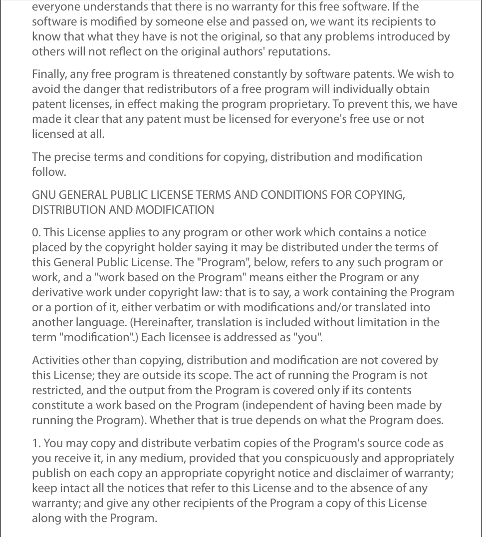 everyone understands that there is no warranty for this free software. If thesoftware is modiﬁed by someone else and passed on, we want its recipients toknow that what they have is not the original, so that any problems introduced byothers will not reﬂect on the original authors&apos; reputations.Finally, any free program is threatened constantly by software patents. We wish toavoid the danger that redistributors of a free program will individually obtainpatent licenses, in eﬀect making the program proprietary. To prevent this, we havemade it clear that any patent must be licensed for everyone&apos;s free use or notlicensed at all.The precise terms and conditions for copying, distribution and modiﬁcationfollow.GNU GENERAL PUBLIC LICENSE TERMS AND CONDITIONS FOR COPYING,DISTRIBUTION AND MODIFICATION0. This License applies to any program or other work which contains a noticeplaced by the copyright holder saying it may be distributed under the terms ofthis General Public License. The &quot;Program&quot;, below, refers to any such program orwork, and a &quot;work based on the Program&quot; means either the Program or anyderivative work under copyright law: that is to say, a work containing the Programor a portion of it, either verbatim or with modiﬁcations and/or translated intoanother language. (Hereinafter, translation is included without limitation in theterm &quot;modiﬁcation&quot;.) Each licensee is addressed as &quot;you&quot;.Activities other than copying, distribution and modiﬁcation are not covered bythis License; they are outside its scope. The act of running the Program is notrestricted, and the output from the Program is covered only if its contentsconstitute a work based on the Program (independent of having been made byrunning the Program). Whether that is true depends on what the Program does.1. You may copy and distribute verbatim copies of the Program&apos;s source code asyou receive it, in any medium, provided that you conspicuously and appropriatelypublish on each copy an appropriate copyright notice and disclaimer of warranty;keep intact all the notices that refer to this License and to the absence of anywarranty; and give any other recipients of the Program a copy of this Licensealong with the Program.