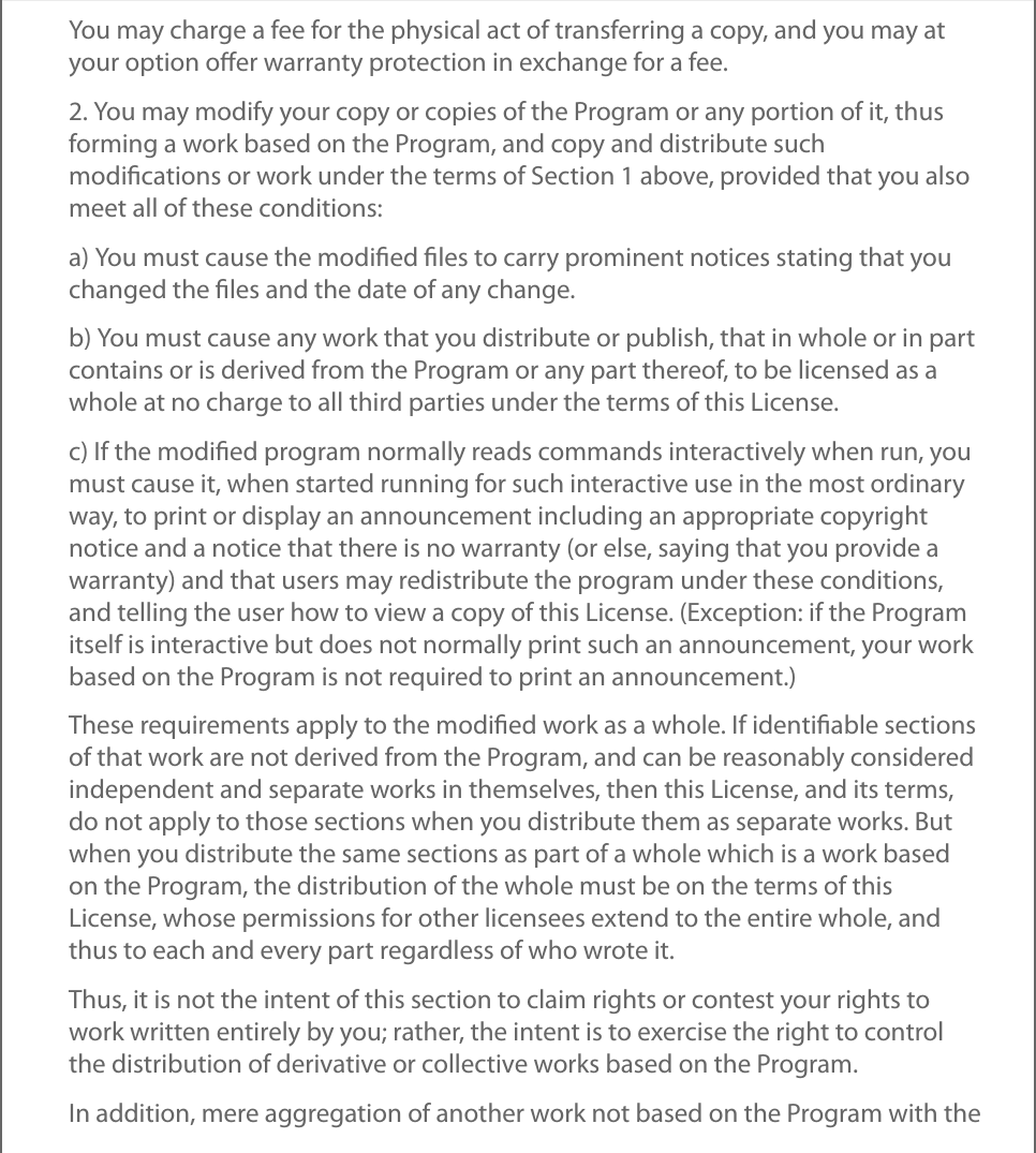 You may charge a fee for the physical act of transferring a copy, and you may atyour option oﬀer warranty protection in exchange for a fee.2. You may modify your copy or copies of the Program or any portion of it, thusforming a work based on the Program, and copy and distribute suchmodiﬁcations or work under the terms of Section 1 above, provided that you alsomeet all of these conditions:a) You must cause the modiﬁed ﬁles to carry prominent notices stating that youchanged the ﬁles and the date of any change.b) You must cause any work that you distribute or publish, that in whole or in partcontains or is derived from the Program or any part thereof, to be licensed as awhole at no charge to all third parties under the terms of this License.c) If the modiﬁed program normally reads commands interactively when run, youmust cause it, when started running for such interactive use in the most ordinaryway, to print or display an announcement including an appropriate copyrightnotice and a notice that there is no warranty (or else, saying that you provide awarranty) and that users may redistribute the program under these conditions,and telling the user how to view a copy of this License. (Exception: if the Programitself is interactive but does not normally print such an announcement, your workbased on the Program is not required to print an announcement.)These requirements apply to the modiﬁed work as a whole. If identiﬁable sectionsof that work are not derived from the Program, and can be reasonably consideredindependent and separate works in themselves, then this License, and its terms,do not apply to those sections when you distribute them as separate works. Butwhen you distribute the same sections as part of a whole which is a work basedon the Program, the distribution of the whole must be on the terms of thisLicense, whose permissions for other licensees extend to the entire whole, andthus to each and every part regardless of who wrote it.Thus, it is not the intent of this section to claim rights or contest your rights towork written entirely by you; rather, the intent is to exercise the right to controlthe distribution of derivative or collective works based on the Program.In addition, mere aggregation of another work not based on the Program with the