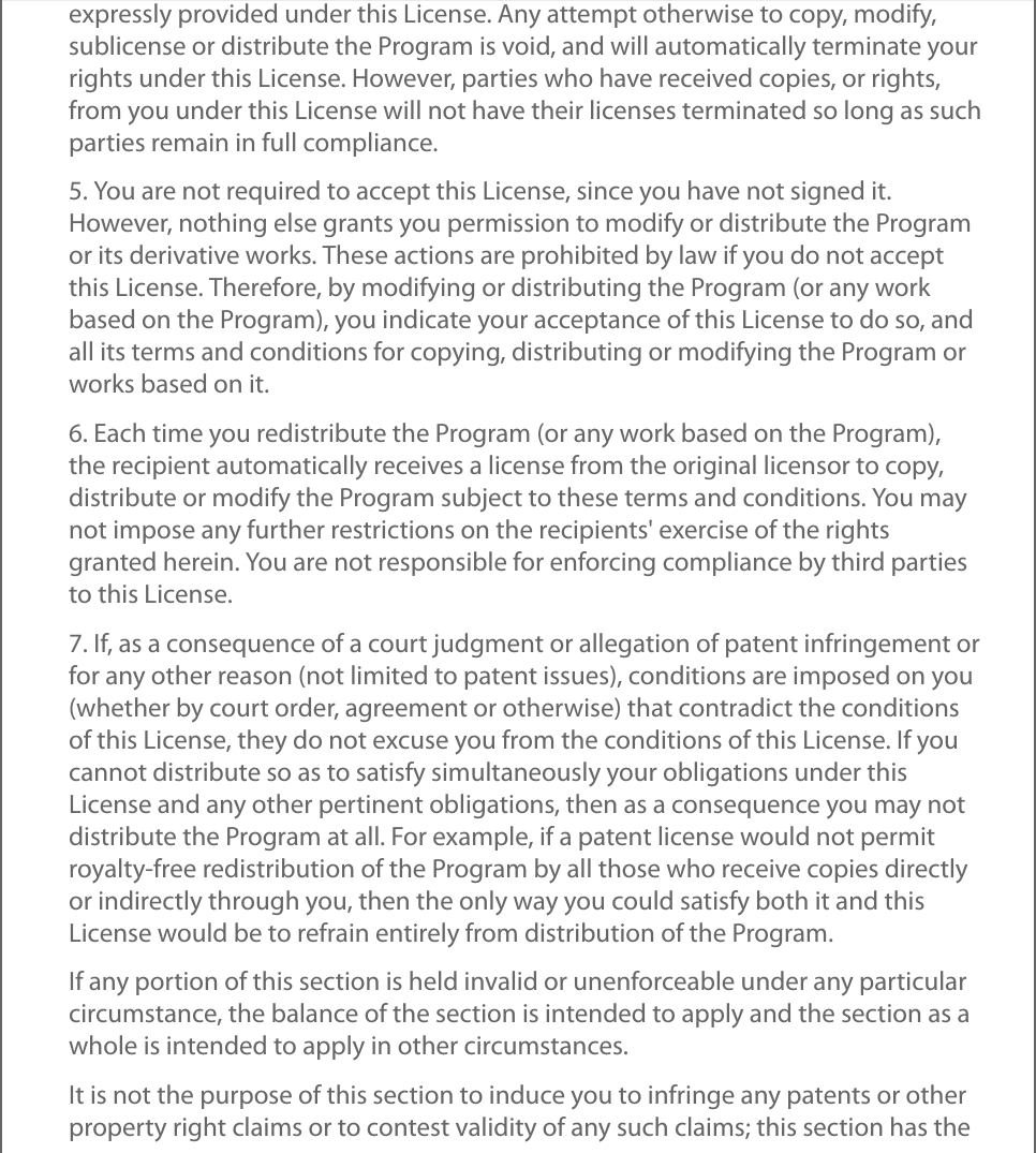 expressly provided under this License. Any attempt otherwise to copy, modify,sublicense or distribute the Program is void, and will automatically terminate yourrights under this License. However, parties who have received copies, or rights,from you under this License will not have their licenses terminated so long as suchparties remain in full compliance.5. You are not required to accept this License, since you have not signed it.However, nothing else grants you permission to modify or distribute the Programor its derivative works. These actions are prohibited by law if you do not acceptthis License. Therefore, by modifying or distributing the Program (or any workbased on the Program), you indicate your acceptance of this License to do so, andall its terms and conditions for copying, distributing or modifying the Program orworks based on it.6. Each time you redistribute the Program (or any work based on the Program),the recipient automatically receives a license from the original licensor to copy,distribute or modify the Program subject to these terms and conditions. You maynot impose any further restrictions on the recipients&apos; exercise of the rightsgranted herein. You are not responsible for enforcing compliance by third partiesto this License.7. If, as a consequence of a court judgment or allegation of patent infringement orfor any other reason (not limited to patent issues), conditions are imposed on you(whether by court order, agreement or otherwise) that contradict the conditionsof this License, they do not excuse you from the conditions of this License. If youcannot distribute so as to satisfy simultaneously your obligations under thisLicense and any other pertinent obligations, then as a consequence you may notdistribute the Program at all. For example, if a patent license would not permitroyalty-free redistribution of the Program by all those who receive copies directlyor indirectly through you, then the only way you could satisfy both it and thisLicense would be to refrain entirely from distribution of the Program.If any portion of this section is held invalid or unenforceable under any particularcircumstance, the balance of the section is intended to apply and the section as awhole is intended to apply in other circumstances.It is not the purpose of this section to induce you to infringe any patents or otherproperty right claims or to contest validity of any such claims; this section has the