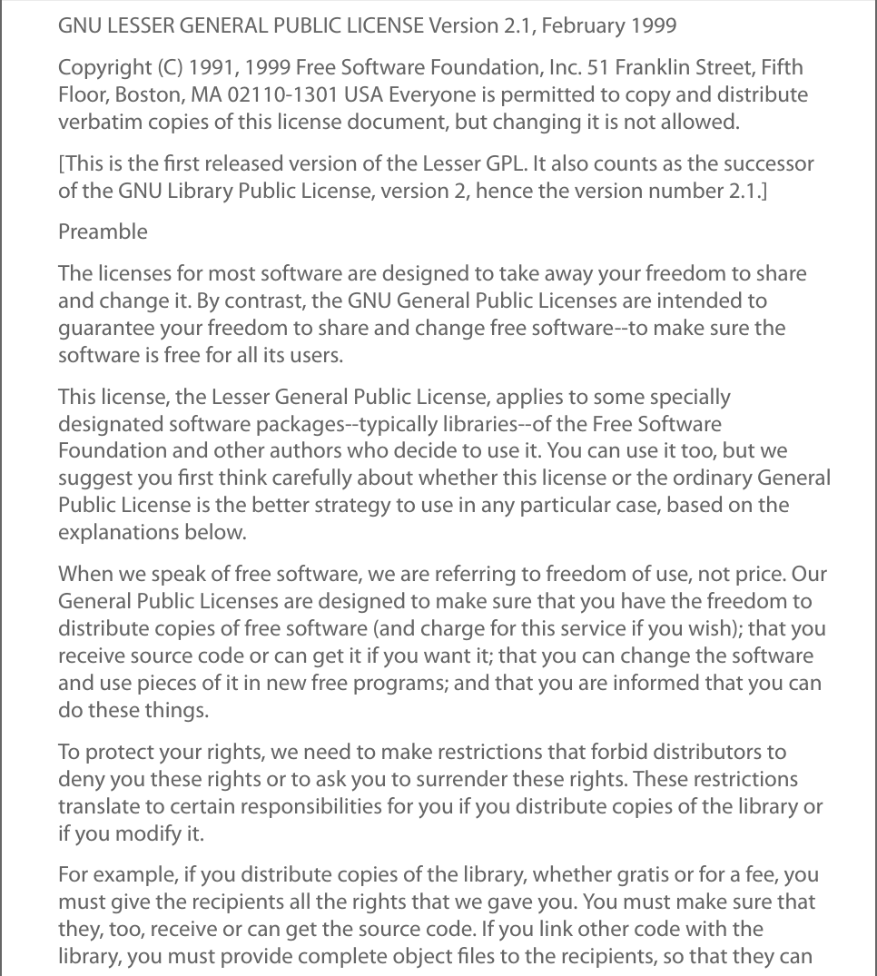 GNU LESSER GENERAL PUBLIC LICENSE Version 2.1, February 1999Copyright (C) 1991, 1999 Free Software Foundation, Inc. 51 Franklin Street, FifthFloor, Boston, MA 02110-1301 USA Everyone is permitted to copy and distributeverbatim copies of this license document, but changing it is not allowed.[This is the ﬁrst released version of the Lesser GPL. It also counts as the successorof the GNU Library Public License, version 2, hence the version number 2.1.]PreambleThe licenses for most software are designed to take away your freedom to shareand change it. By contrast, the GNU General Public Licenses are intended toguarantee your freedom to share and change free software--to make sure thesoftware is free for all its users.This license, the Lesser General Public License, applies to some speciallydesignated software packages--typically libraries--of the Free SoftwareFoundation and other authors who decide to use it. You can use it too, but wesuggest you ﬁrst think carefully about whether this license or the ordinary GeneralPublic License is the better strategy to use in any particular case, based on theexplanations below.When we speak of free software, we are referring to freedom of use, not price. OurGeneral Public Licenses are designed to make sure that you have the freedom todistribute copies of free software (and charge for this service if you wish); that youreceive source code or can get it if you want it; that you can change the softwareand use pieces of it in new free programs; and that you are informed that you cando these things.To protect your rights, we need to make restrictions that forbid distributors todeny you these rights or to ask you to surrender these rights. These restrictionstranslate to certain responsibilities for you if you distribute copies of the library orif you modify it.For example, if you distribute copies of the library, whether gratis or for a fee, youmust give the recipients all the rights that we gave you. You must make sure thatthey, too, receive or can get the source code. If you link other code with thelibrary, you must provide complete object ﬁles to the recipients, so that they can