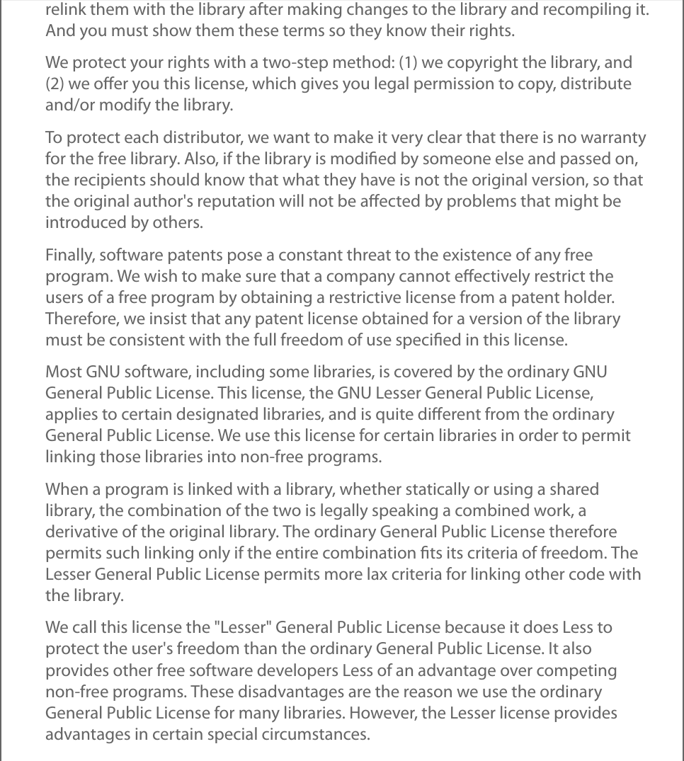 relink them with the library after making changes to the library and recompiling it.And you must show them these terms so they know their rights.We protect your rights with a two-step method: (1) we copyright the library, and(2) we oﬀer you this license, which gives you legal permission to copy, distributeand/or modify the library.To protect each distributor, we want to make it very clear that there is no warrantyfor the free library. Also, if the library is modiﬁed by someone else and passed on,the recipients should know that what they have is not the original version, so thatthe original author&apos;s reputation will not be aﬀected by problems that might beintroduced by others.Finally, software patents pose a constant threat to the existence of any freeprogram. We wish to make sure that a company cannot eﬀectively restrict theusers of a free program by obtaining a restrictive license from a patent holder.Therefore, we insist that any patent license obtained for a version of the librarymust be consistent with the full freedom of use speciﬁed in this license.Most GNU software, including some libraries, is covered by the ordinary GNUGeneral Public License. This license, the GNU Lesser General Public License,applies to certain designated libraries, and is quite diﬀerent from the ordinaryGeneral Public License. We use this license for certain libraries in order to permitlinking those libraries into non-free programs.When a program is linked with a library, whether statically or using a sharedlibrary, the combination of the two is legally speaking a combined work, aderivative of the original library. The ordinary General Public License thereforepermits such linking only if the entire combination ﬁts its criteria of freedom. TheLesser General Public License permits more lax criteria for linking other code withthe library.We call this license the &quot;Lesser&quot; General Public License because it does Less toprotect the user&apos;s freedom than the ordinary General Public License. It alsoprovides other free software developers Less of an advantage over competingnon-free programs. These disadvantages are the reason we use the ordinaryGeneral Public License for many libraries. However, the Lesser license providesadvantages in certain special circumstances.