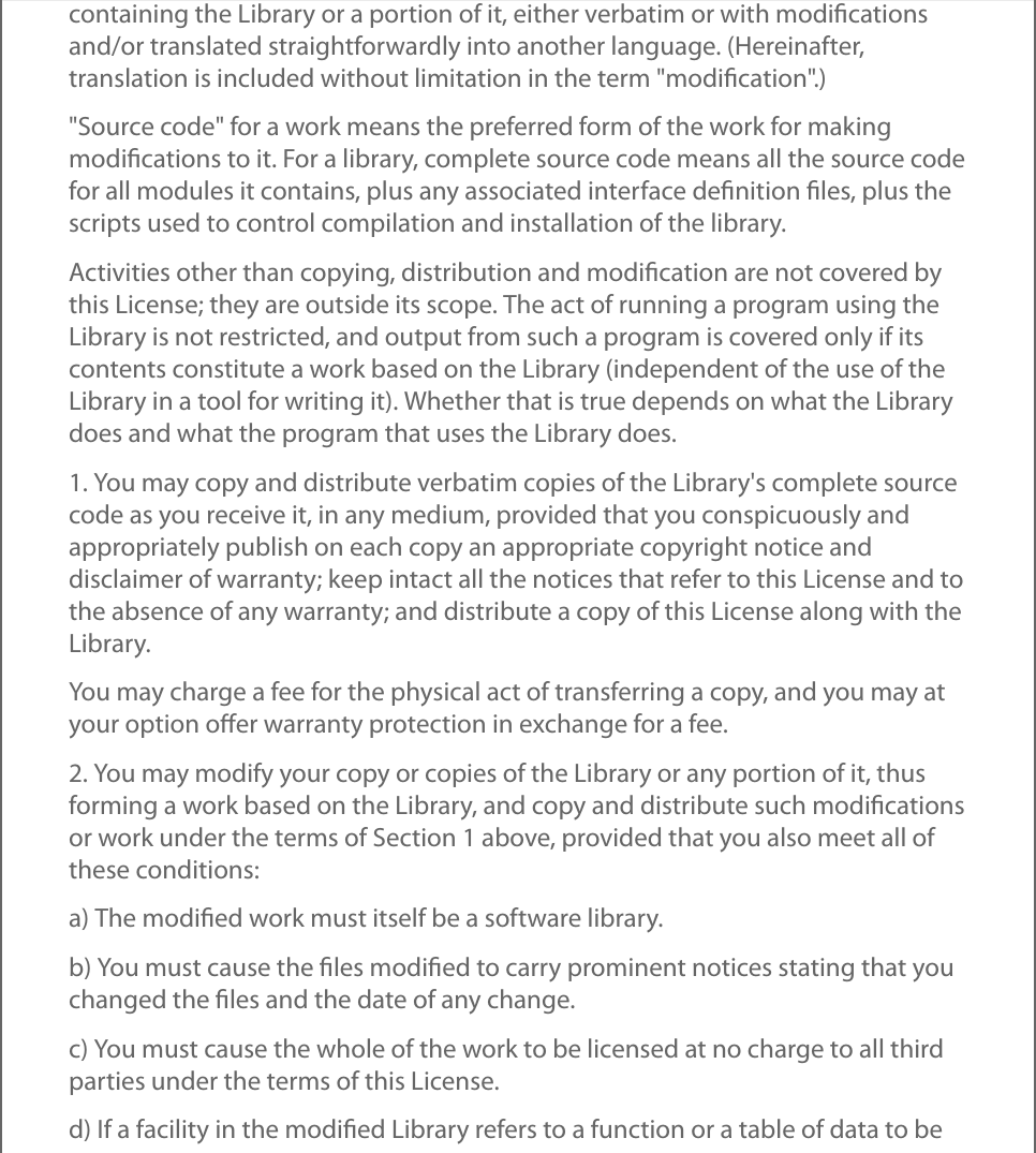 containing the Library or a portion of it, either verbatim or with modiﬁcationsand/or translated straightforwardly into another language. (Hereinafter,translation is included without limitation in the term &quot;modiﬁcation&quot;.)&quot;Source code&quot; for a work means the preferred form of the work for makingmodiﬁcations to it. For a library, complete source code means all the source codefor all modules it contains, plus any associated interface deﬁnition ﬁles, plus thescripts used to control compilation and installation of the library.Activities other than copying, distribution and modiﬁcation are not covered bythis License; they are outside its scope. The act of running a program using theLibrary is not restricted, and output from such a program is covered only if itscontents constitute a work based on the Library (independent of the use of theLibrary in a tool for writing it). Whether that is true depends on what the Librarydoes and what the program that uses the Library does.1. You may copy and distribute verbatim copies of the Library&apos;s complete sourcecode as you receive it, in any medium, provided that you conspicuously andappropriately publish on each copy an appropriate copyright notice anddisclaimer of warranty; keep intact all the notices that refer to this License and tothe absence of any warranty; and distribute a copy of this License along with theLibrary.You may charge a fee for the physical act of transferring a copy, and you may atyour option oﬀer warranty protection in exchange for a fee.2. You may modify your copy or copies of the Library or any portion of it, thusforming a work based on the Library, and copy and distribute such modiﬁcationsor work under the terms of Section 1 above, provided that you also meet all ofthese conditions:a) The modiﬁed work must itself be a software library.b) You must cause the ﬁles modiﬁed to carry prominent notices stating that youchanged the ﬁles and the date of any change.c) You must cause the whole of the work to be licensed at no charge to all thirdparties under the terms of this License.d) If a facility in the modiﬁed Library refers to a function or a table of data to be