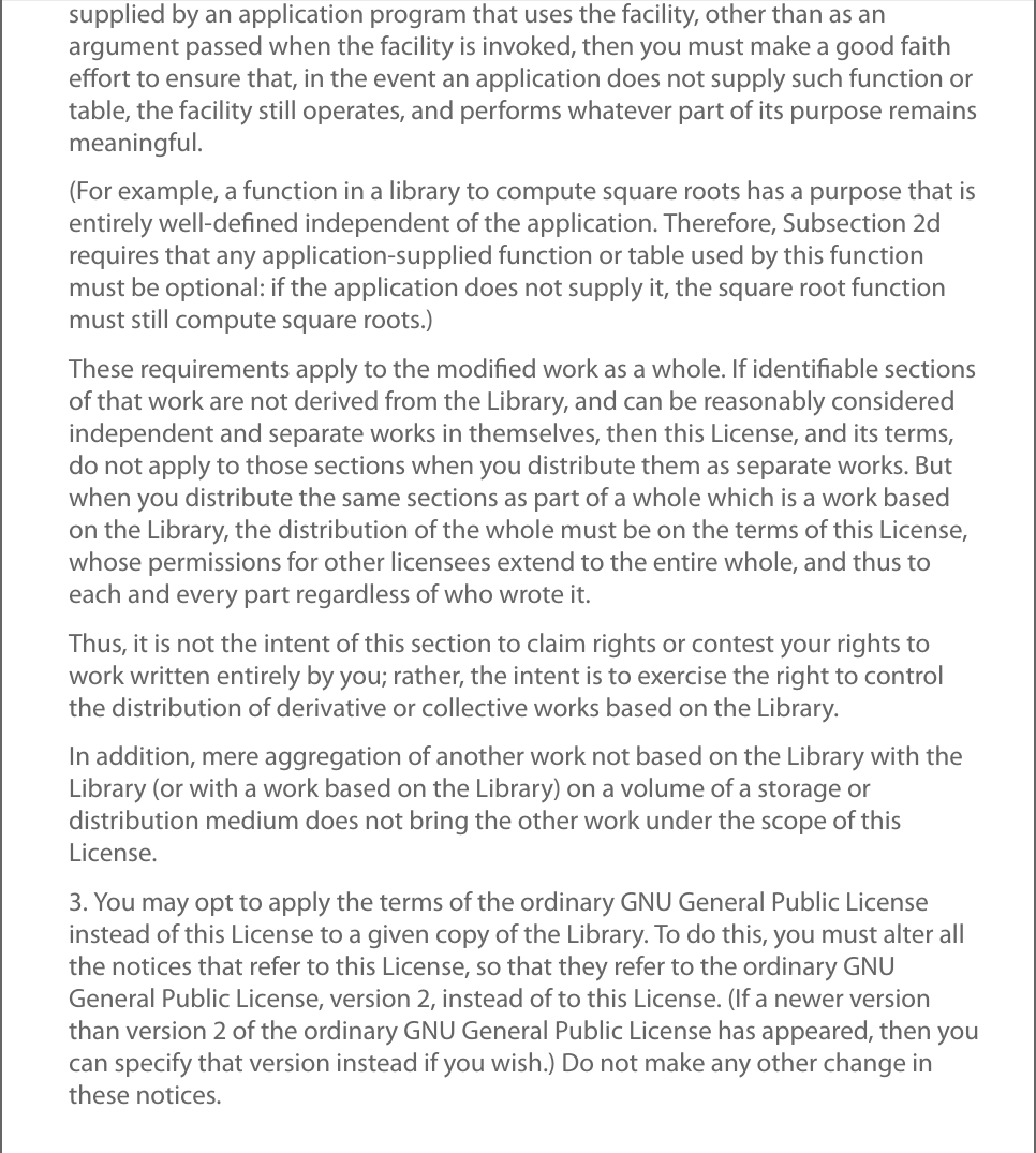 supplied by an application program that uses the facility, other than as anargument passed when the facility is invoked, then you must make a good faitheﬀort to ensure that, in the event an application does not supply such function ortable, the facility still operates, and performs whatever part of its purpose remainsmeaningful.(For example, a function in a library to compute square roots has a purpose that isentirely well-deﬁned independent of the application. Therefore, Subsection 2drequires that any application-supplied function or table used by this functionmust be optional: if the application does not supply it, the square root functionmust still compute square roots.)These requirements apply to the modiﬁed work as a whole. If identiﬁable sectionsof that work are not derived from the Library, and can be reasonably consideredindependent and separate works in themselves, then this License, and its terms,do not apply to those sections when you distribute them as separate works. Butwhen you distribute the same sections as part of a whole which is a work basedon the Library, the distribution of the whole must be on the terms of this License,whose permissions for other licensees extend to the entire whole, and thus toeach and every part regardless of who wrote it.Thus, it is not the intent of this section to claim rights or contest your rights towork written entirely by you; rather, the intent is to exercise the right to controlthe distribution of derivative or collective works based on the Library.In addition, mere aggregation of another work not based on the Library with theLibrary (or with a work based on the Library) on a volume of a storage ordistribution medium does not bring the other work under the scope of thisLicense.3. You may opt to apply the terms of the ordinary GNU General Public Licenseinstead of this License to a given copy of the Library. To do this, you must alter allthe notices that refer to this License, so that they refer to the ordinary GNUGeneral Public License, version 2, instead of to this License. (If a newer versionthan version 2 of the ordinary GNU General Public License has appeared, then youcan specify that version instead if you wish.) Do not make any other change inthese notices.