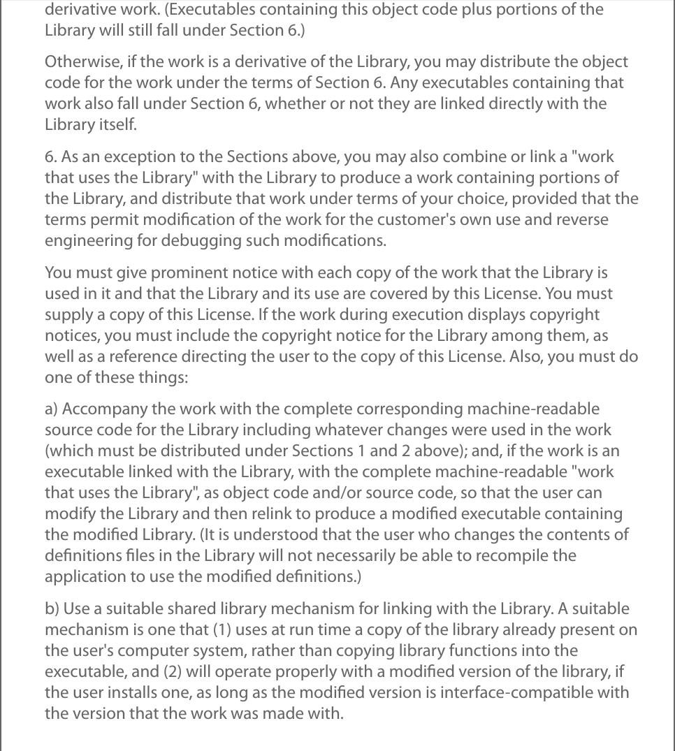 derivative work. (Executables containing this object code plus portions of theLibrary will still fall under Section 6.)Otherwise, if the work is a derivative of the Library, you may distribute the objectcode for the work under the terms of Section 6. Any executables containing thatwork also fall under Section 6, whether or not they are linked directly with theLibrary itself.6. As an exception to the Sections above, you may also combine or link a &quot;workthat uses the Library&quot; with the Library to produce a work containing portions ofthe Library, and distribute that work under terms of your choice, provided that theterms permit modiﬁcation of the work for the customer&apos;s own use and reverseengineering for debugging such modiﬁcations.You must give prominent notice with each copy of the work that the Library isused in it and that the Library and its use are covered by this License. You mustsupply a copy of this License. If the work during execution displays copyrightnotices, you must include the copyright notice for the Library among them, aswell as a reference directing the user to the copy of this License. Also, you must doone of these things:a) Accompany the work with the complete corresponding machine-readablesource code for the Library including whatever changes were used in the work(which must be distributed under Sections 1 and 2 above); and, if the work is anexecutable linked with the Library, with the complete machine-readable &quot;workthat uses the Library&quot;, as object code and/or source code, so that the user canmodify the Library and then relink to produce a modiﬁed executable containingthe modiﬁed Library. (It is understood that the user who changes the contents ofdeﬁnitions ﬁles in the Library will not necessarily be able to recompile theapplication to use the modiﬁed deﬁnitions.)b) Use a suitable shared library mechanism for linking with the Library. A suitablemechanism is one that (1) uses at run time a copy of the library already present onthe user&apos;s computer system, rather than copying library functions into theexecutable, and (2) will operate properly with a modiﬁed version of the library, ifthe user installs one, as long as the modiﬁed version is interface-compatible withthe version that the work was made with.