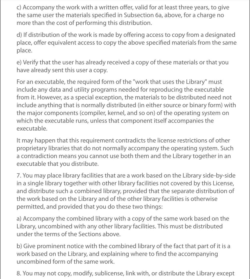 c) Accompany the work with a written oﬀer, valid for at least three years, to givethe same user the materials speciﬁed in Subsection 6a, above, for a charge nomore than the cost of performing this distribution.d) If distribution of the work is made by oﬀering access to copy from a designatedplace, oﬀer equivalent access to copy the above speciﬁed materials from the sameplace.e) Verify that the user has already received a copy of these materials or that youhave already sent this user a copy.For an executable, the required form of the &quot;work that uses the Library&quot; mustinclude any data and utility programs needed for reproducing the executablefrom it. However, as a special exception, the materials to be distributed need notinclude anything that is normally distributed (in either source or binary form) withthe major components (compiler, kernel, and so on) of the operating system onwhich the executable runs, unless that component itself accompanies theexecutable.It may happen that this requirement contradicts the license restrictions of otherproprietary libraries that do not normally accompany the operating system. Sucha contradiction means you cannot use both them and the Library together in anexecutable that you distribute.7. You may place library facilities that are a work based on the Library side-by-sidein a single library together with other library facilities not covered by this License,and distribute such a combined library, provided that the separate distribution ofthe work based on the Library and of the other library facilities is otherwisepermitted, and provided that you do these two things:a) Accompany the combined library with a copy of the same work based on theLibrary, uncombined with any other library facilities. This must be distributedunder the terms of the Sections above.b) Give prominent notice with the combined library of the fact that part of it is awork based on the Library, and explaining where to ﬁnd the accompanyinguncombined form of the same work.8. You may not copy, modify, sublicense, link with, or distribute the Library except