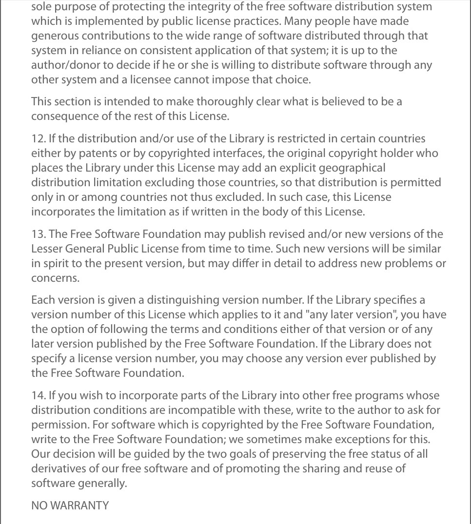 sole purpose of protecting the integrity of the free software distribution systemwhich is implemented by public license practices. Many people have madegenerous contributions to the wide range of software distributed through thatsystem in reliance on consistent application of that system; it is up to theauthor/donor to decide if he or she is willing to distribute software through anyother system and a licensee cannot impose that choice.This section is intended to make thoroughly clear what is believed to be aconsequence of the rest of this License.12. If the distribution and/or use of the Library is restricted in certain countrieseither by patents or by copyrighted interfaces, the original copyright holder whoplaces the Library under this License may add an explicit geographicaldistribution limitation excluding those countries, so that distribution is permittedonly in or among countries not thus excluded. In such case, this Licenseincorporates the limitation as if written in the body of this License.13. The Free Software Foundation may publish revised and/or new versions of theLesser General Public License from time to time. Such new versions will be similarin spirit to the present version, but may diﬀer in detail to address new problems orconcerns.Each version is given a distinguishing version number. If the Library speciﬁes aversion number of this License which applies to it and &quot;any later version&quot;, you havethe option of following the terms and conditions either of that version or of anylater version published by the Free Software Foundation. If the Library does notspecify a license version number, you may choose any version ever published bythe Free Software Foundation.14. If you wish to incorporate parts of the Library into other free programs whosedistribution conditions are incompatible with these, write to the author to ask forpermission. For software which is copyrighted by the Free Software Foundation,write to the Free Software Foundation; we sometimes make exceptions for this.Our decision will be guided by the two goals of preserving the free status of allderivatives of our free software and of promoting the sharing and reuse ofsoftware generally.NO WARRANTY