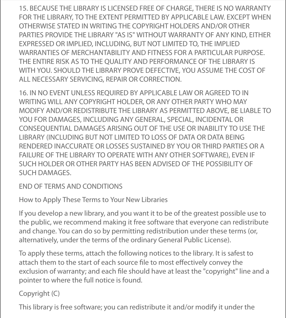 15. BECAUSE THE LIBRARY IS LICENSED FREE OF CHARGE, THERE IS NO WARRANTYFOR THE LIBRARY, TO THE EXTENT PERMITTED BY APPLICABLE LAW. EXCEPT WHENOTHERWISE STATED IN WRITING THE COPYRIGHT HOLDERS AND/OR OTHERPARTIES PROVIDE THE LIBRARY &quot;AS IS&quot; WITHOUT WARRANTY OF ANY KIND, EITHEREXPRESSED OR IMPLIED, INCLUDING, BUT NOT LIMITED TO, THE IMPLIEDWARRANTIES OF MERCHANTABILITY AND FITNESS FOR A PARTICULAR PURPOSE.THE ENTIRE RISK AS TO THE QUALITY AND PERFORMANCE OF THE LIBRARY ISWITH YOU. SHOULD THE LIBRARY PROVE DEFECTIVE, YOU ASSUME THE COST OFALL NECESSARY SERVICING, REPAIR OR CORRECTION.16. IN NO EVENT UNLESS REQUIRED BY APPLICABLE LAW OR AGREED TO INWRITING WILL ANY COPYRIGHT HOLDER, OR ANY OTHER PARTY WHO MAYMODIFY AND/OR REDISTRIBUTE THE LIBRARY AS PERMITTED ABOVE, BE LIABLE TOYOU FOR DAMAGES, INCLUDING ANY GENERAL, SPECIAL, INCIDENTAL ORCONSEQUENTIAL DAMAGES ARISING OUT OF THE USE OR INABILITY TO USE THELIBRARY (INCLUDING BUT NOT LIMITED TO LOSS OF DATA OR DATA BEINGRENDERED INACCURATE OR LOSSES SUSTAINED BY YOU OR THIRD PARTIES OR AFAILURE OF THE LIBRARY TO OPERATE WITH ANY OTHER SOFTWARE), EVEN IFSUCH HOLDER OR OTHER PARTY HAS BEEN ADVISED OF THE POSSIBILITY OFSUCH DAMAGES.END OF TERMS AND CONDITIONSHow to Apply These Terms to Your New LibrariesIf you develop a new library, and you want it to be of the greatest possible use tothe public, we recommend making it free software that everyone can redistributeand change. You can do so by permitting redistribution under these terms (or,alternatively, under the terms of the ordinary General Public License).To apply these terms, attach the following notices to the library. It is safest toattach them to the start of each source ﬁle to most eﬀectively convey theexclusion of warranty; and each ﬁle should have at least the &quot;copyright&quot; line and apointer to where the full notice is found.Copyright (C)This library is free software; you can redistribute it and/or modify it under the