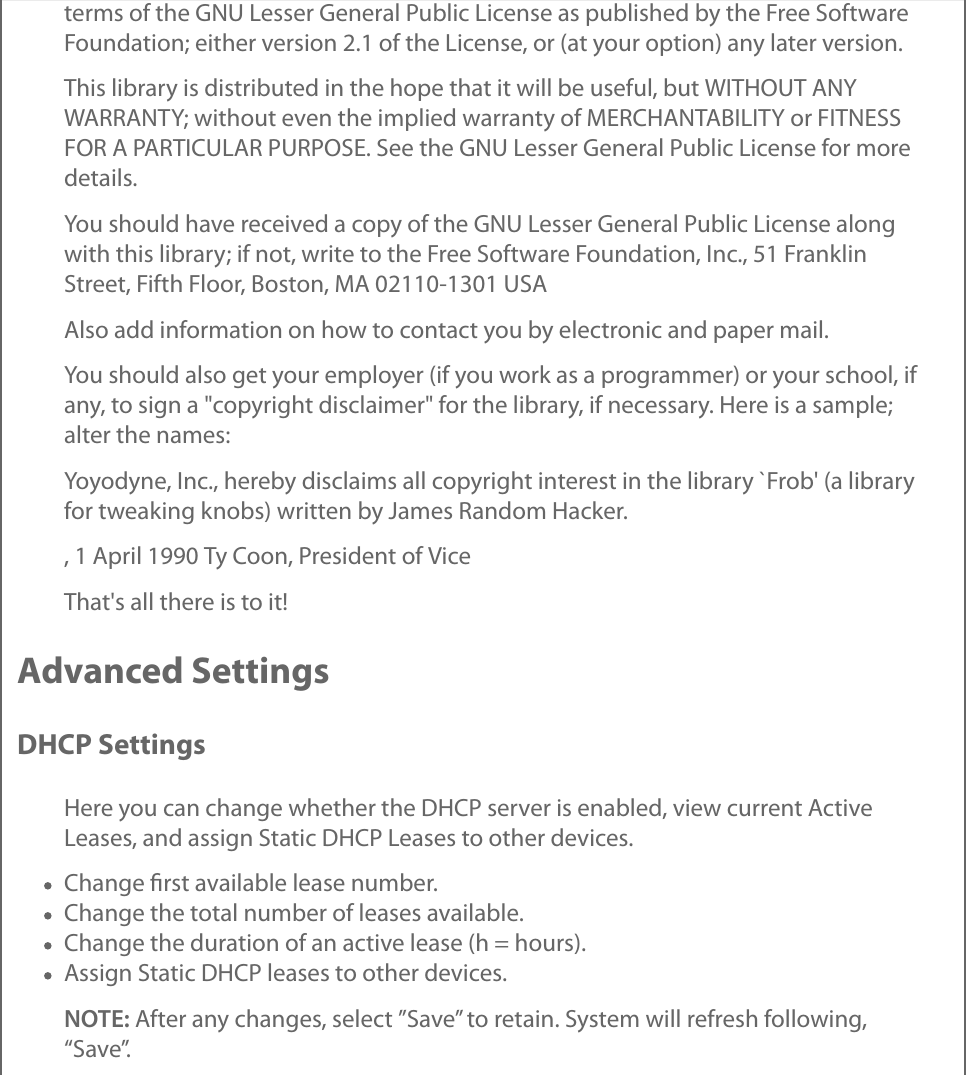 terms of the GNU Lesser General Public License as published by the Free SoftwareFoundation; either version 2.1 of the License, or (at your option) any later version.This library is distributed in the hope that it will be useful, but WITHOUT ANYWARRANTY; without even the implied warranty of MERCHANTABILITY or FITNESSFOR A PARTICULAR PURPOSE. See the GNU Lesser General Public License for moredetails.You should have received a copy of the GNU Lesser General Public License alongwith this library; if not, write to the Free Software Foundation, Inc., 51 FranklinStreet, Fifth Floor, Boston, MA 02110-1301 USAAlso add information on how to contact you by electronic and paper mail.You should also get your employer (if you work as a programmer) or your school, ifany, to sign a &quot;copyright disclaimer&quot; for the library, if necessary. Here is a sample;alter the names:Yoyodyne, Inc., hereby disclaims all copyright interest in the library `Frob&apos; (a libraryfor tweaking knobs) written by James Random Hacker., 1 April 1990 Ty Coon, President of ViceThat&apos;s all there is to it!Advanced SettingsDHCP SettingsHere you can change whether the DHCP server is enabled, view current ActiveLeases, and assign Static DHCP Leases to other devices.Change ﬁrst available lease number.Change the total number of leases available.Change the duration of an active lease (h = hours).Assign Static DHCP leases to other devices.NOTE: After any changes, select ”Save” to retain. System will refresh following,“Save”.