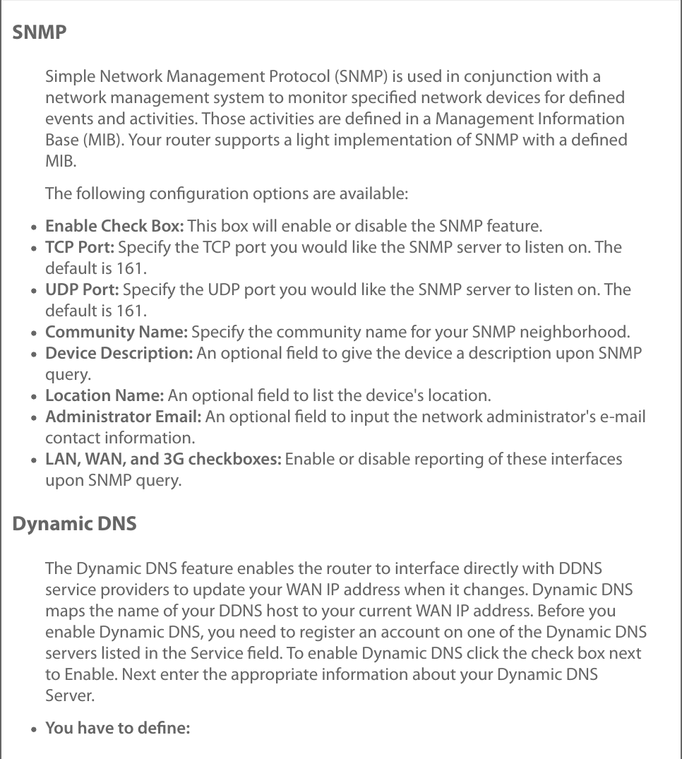 SNMPSimple Network Management Protocol (SNMP) is used in conjunction with anetwork management system to monitor speciﬁed network devices for deﬁnedevents and activities. Those activities are deﬁned in a Management InformationBase (MIB). Your router supports a light implementation of SNMP with a deﬁnedMIB.The following conﬁguration options are available:Enable Check Box: This box will enable or disable the SNMP feature.TCP Port: Specify the TCP port you would like the SNMP server to listen on. Thedefault is 161.UDP Port: Specify the UDP port you would like the SNMP server to listen on. Thedefault is 161.Community Name: Specify the community name for your SNMP neighborhood.Device Description: An optional ﬁeld to give the device a description upon SNMPquery.Location Name: An optional ﬁeld to list the device&apos;s location.Administrator Email: An optional ﬁeld to input the network administrator&apos;s e-mailcontact information.LAN, WAN, and 3G checkboxes: Enable or disable reporting of these interfacesupon SNMP query.Dynamic DNSThe Dynamic DNS feature enables the router to interface directly with DDNSservice providers to update your WAN IP address when it changes. Dynamic DNSmaps the name of your DDNS host to your current WAN IP address. Before youenable Dynamic DNS, you need to register an account on one of the Dynamic DNSservers listed in the Service ﬁeld. To enable Dynamic DNS click the check box nextto Enable. Next enter the appropriate information about your Dynamic DNSServer.You have to deﬁne: