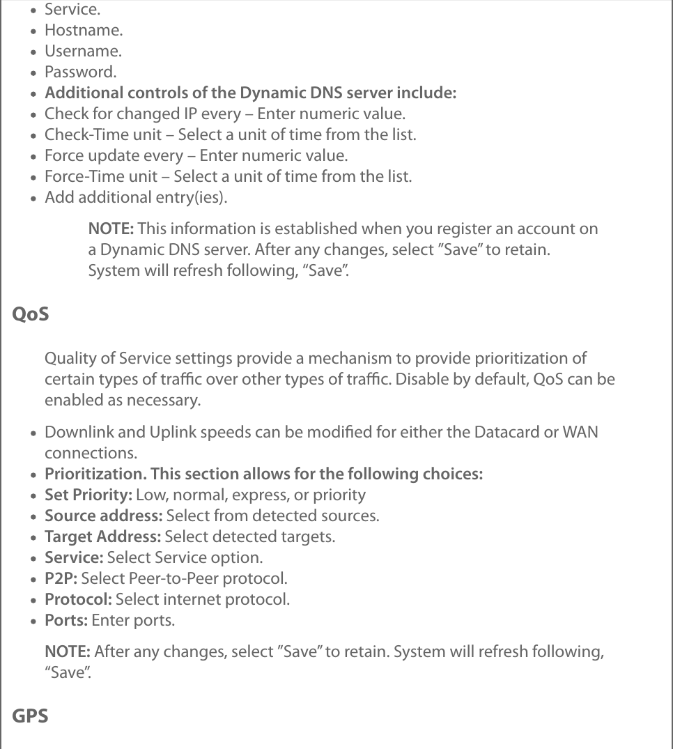 Service.Hostname.Username.Password.Additional controls of the Dynamic DNS server include:Check for changed IP every – Enter numeric value.Check-Time unit – Select a unit of time from the list.Force update every – Enter numeric value.Force-Time unit – Select a unit of time from the list.Add additional entry(ies).NOTE: This information is established when you register an account ona Dynamic DNS server. After any changes, select ”Save” to retain.System will refresh following, “Save”.QoSQuality of Service settings provide a mechanism to provide prioritization ofcertain types of traﬃc over other types of traﬃc. Disable by default, QoS can beenabled as necessary.Downlink and Uplink speeds can be modiﬁed for either the Datacard or WANconnections.Prioritization. This section allows for the following choices:Set Priority: Low, normal, express, or prioritySource address: Select from detected sources.Target Address: Select detected targets.Service: Select Service option.P2P: Select Peer-to-Peer protocol.Protocol: Select internet protocol.Ports: Enter ports.NOTE: After any changes, select ”Save” to retain. System will refresh following,“Save”.GPS