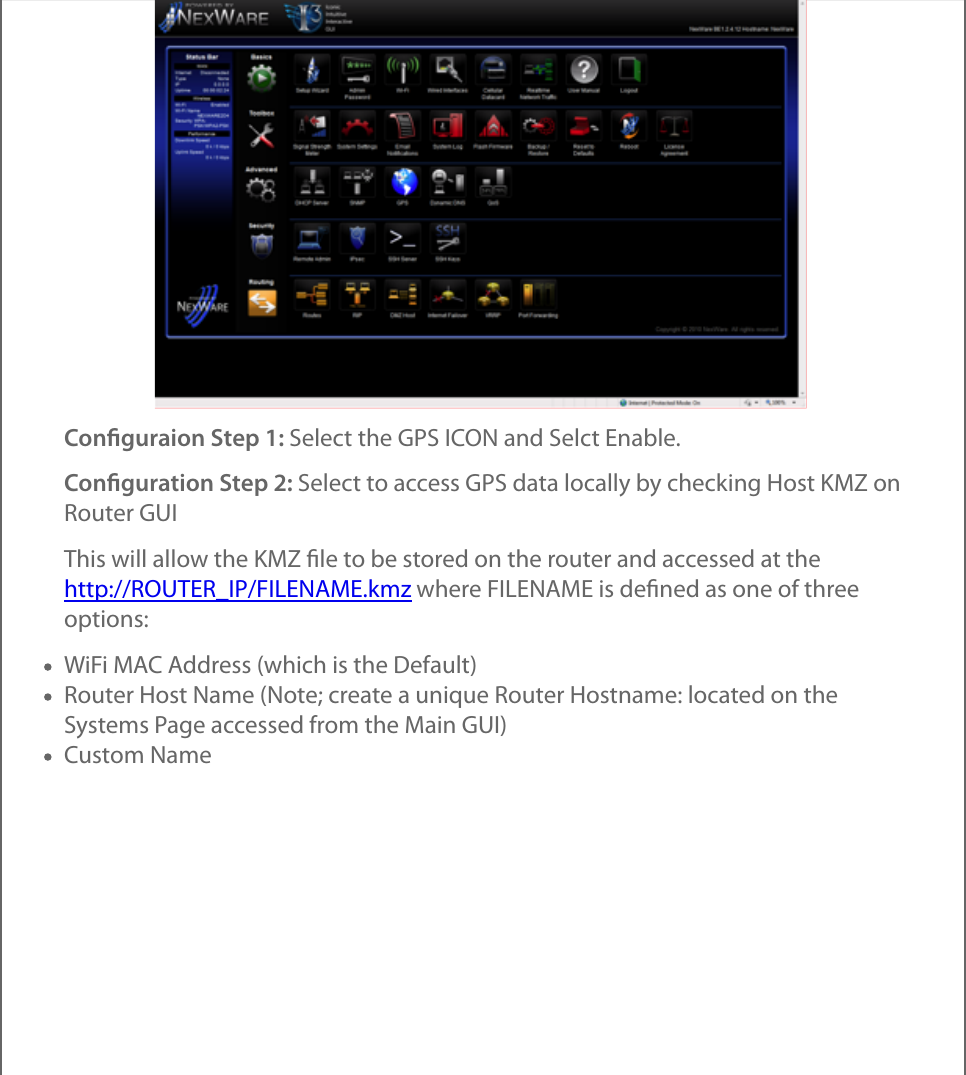 Conﬁguraion Step 1: Select the GPS ICON and Selct Enable.Conﬁguration Step 2: Select to access GPS data locally by checking Host KMZ onRouter GUIThis will allow the KMZ ﬁle to be stored on the router and accessed at thehttp://ROUTER_IP/FILENAME.kmz where FILENAME is deﬁned as one of threeoptions:WiFi MAC Address (which is the Default)Router Host Name (Note; create a unique Router Hostname: located on theSystems Page accessed from the Main GUI)Custom Name