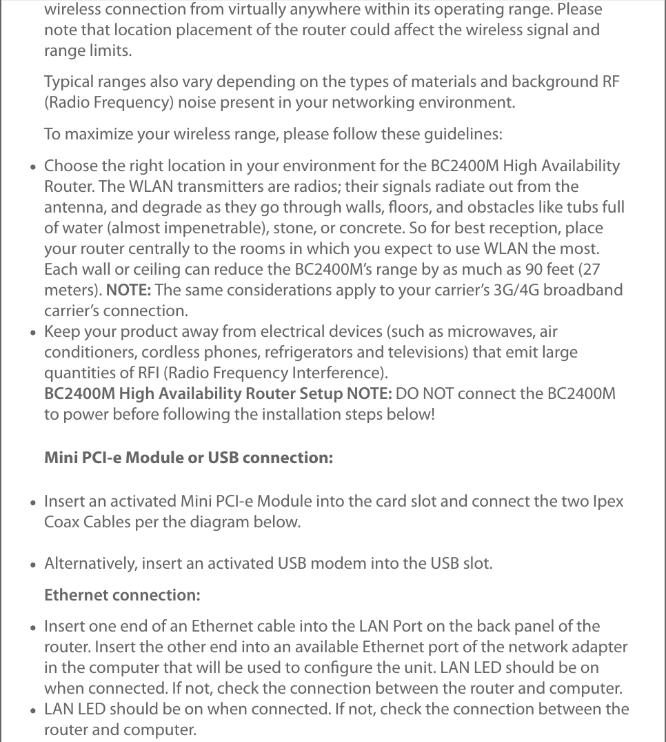 wireless connection from virtually anywhere within its operating range. Pleasenote that location placement of the router could aﬀect the wireless signal andrange limits.Typical ranges also vary depending on the types of materials and background RF(Radio Frequency) noise present in your networking environment.To maximize your wireless range, please follow these guidelines:Choose the right location in your environment for the BC2400M High AvailabilityRouter. The WLAN transmitters are radios; their signals radiate out from theantenna, and degrade as they go through walls, ﬂoors, and obstacles like tubs fullof water (almost impenetrable), stone, or concrete. So for best reception, placeyour router centrally to the rooms in which you expect to use WLAN the most.Each wall or ceiling can reduce the BC2400M’s range by as much as 90 feet (27meters). NOTE: The same considerations apply to your carrier’s 3G/4G broadbandcarrier’s connection.Keep your product away from electrical devices (such as microwaves, airconditioners, cordless phones, refrigerators and televisions) that emit largequantities of RFI (Radio Frequency Interference).BC2400M High Availability Router Setup NOTE: DO NOT connect the BC2400Mto power before following the installation steps below!Mini PCI-e Module or USB connection:Insert an activated Mini PCI-e Module into the card slot and connect the two IpexCoax Cables per the diagram below.Alternatively, insert an activated USB modem into the USB slot.Ethernet connection:Insert one end of an Ethernet cable into the LAN Port on the back panel of therouter. Insert the other end into an available Ethernet port of the network adapterin the computer that will be used to conﬁgure the unit. LAN LED should be onwhen connected. If not, check the connection between the router and computer.LAN LED should be on when connected. If not, check the connection between therouter and computer.