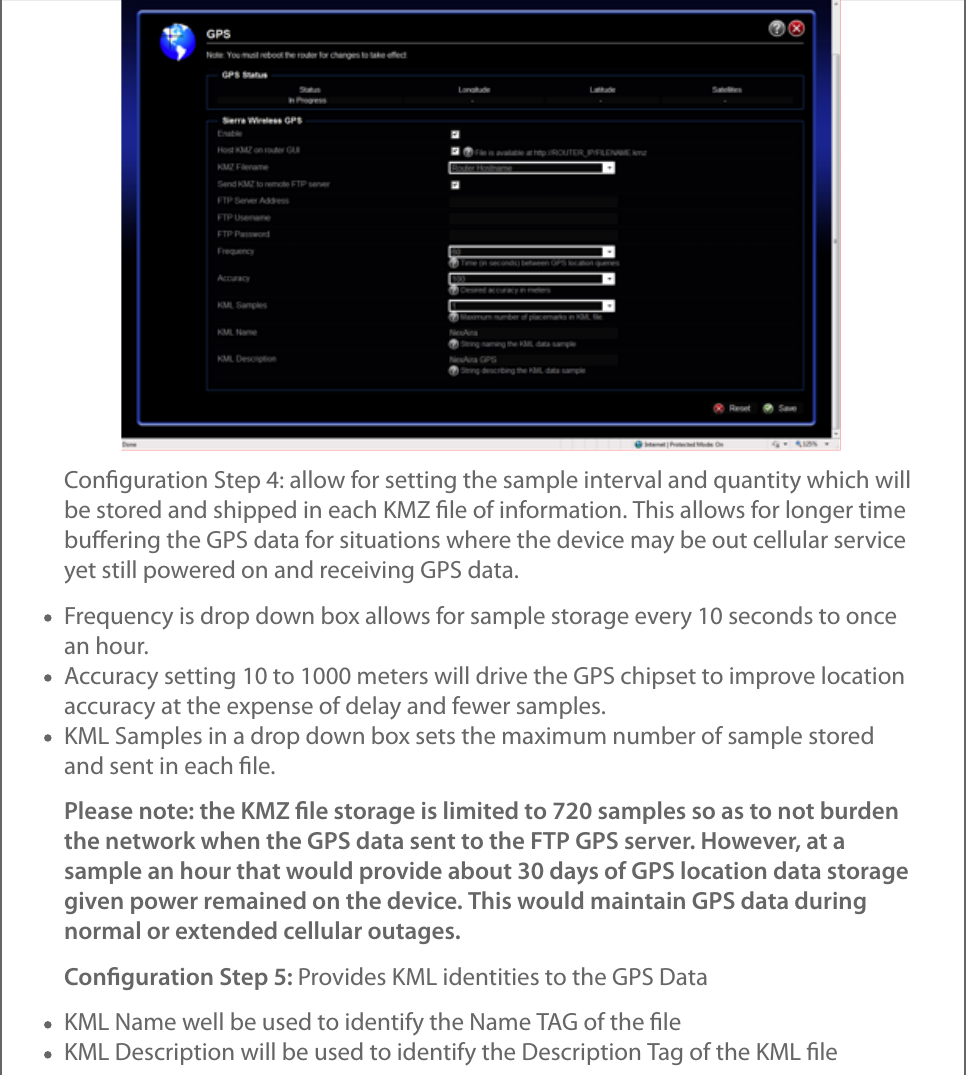 Conﬁguration Step 4: allow for setting the sample interval and quantity which willbe stored and shipped in each KMZ ﬁle of information. This allows for longer timebuﬀering the GPS data for situations where the device may be out cellular serviceyet still powered on and receiving GPS data.Frequency is drop down box allows for sample storage every 10 seconds to oncean hour.Accuracy setting 10 to 1000 meters will drive the GPS chipset to improve locationaccuracy at the expense of delay and fewer samples.KML Samples in a drop down box sets the maximum number of sample storedand sent in each ﬁle.Please note: the KMZ ﬁle storage is limited to 720 samples so as to not burdenthe network when the GPS data sent to the FTP GPS server. However, at asample an hour that would provide about 30 days of GPS location data storagegiven power remained on the device. This would maintain GPS data duringnormal or extended cellular outages.Conﬁguration Step 5: Provides KML identities to the GPS DataKML Name well be used to identify the Name TAG of the ﬁleKML Description will be used to identify the Description Tag of the KML ﬁle