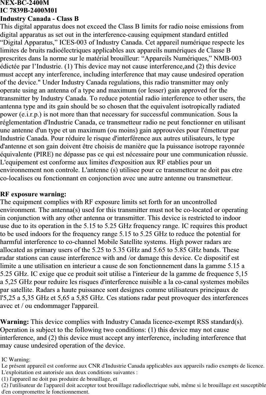 NEX-BC-2400MIC 7839B-2400M01Industry Canada - Class BThis digital apparatus does not exceed the Class B limits for radio noise emissions from digital apparatus as set out in the interference-causing equipment standard entitled“Digital Apparatus,” ICES-003 of Industry Canada. Cet appareil numérique respecte les limites de bruits radioélectriques applicables aux appareils numériques de Classe B prescrites dans la norme sur le matérial brouilleur: “Appareils Numériques,” NMB-003édictée par l’Industrie. (1) This device may not cause interference,and (2) this device must accept any interference, including interference that may cause undesired operation of the device.&quot; Under Industry Canada regulations, this radio transmitter may only operate using an antenna of a type and maximum (or lesser) gain approved for the transmitter by Industry Canada. To reduce potential radio interference to other users, the antenna type and its gain should be so chosen that the equivalent isotropically radiated power (e.i.r.p.) is not more than that necessary for successful communication. Sous la réglementation d&apos;Industrie Canada, ce transmetteur radio ne peut fonctionner en utilisant une antenne d&apos;un type et un maximum (ou moins) gain approuvées pour l&apos;émetteur par Industrie Canada. Pour réduire le risque d&apos;interférence aux autres utilisateurs, le type d&apos;antenne et son gain doivent être choisis de manière que la puissance isotrope rayonnée équivalente (PIRE) ne dépasse pas ce qui est nécessaire pour une communication réussie. L&apos;equipement est conforme aux limites d&apos;exposition aux RF etablies pour un environnement non controle. L&apos;antenne (s) utilisee pour ce transmetteur ne doit pas etre co-localises ou fonctionnant en conjonction avec une autre antenne ou transmetteur.RF exposure warning:The equipment complies with RF exposure limits set forth for an uncontrolled environment. The antenna(s) used for this transmitter must not be co-located or operating in conjunction with any other antenna or transmitter. This device is restricted to indoor use due to its operation in the 5.15 to 5.25 GHz frequency range. IC requires this product to be used indoors for the frequency range 5.15 to 5.25 GHz to reduce the potential for harmful interference to co-channel Mobile Satellite systems. High power radars are allocated as primary users of the 5.25 to 5.35 GHz and 5.65 to 5.85 GHz bands. These radar stations can cause interference with and /or damage this device. Ce dispositif est limite a une utilisation en interieur a cause de son fonctionnement dans la gamme 5.15 a 5.25 GHz. IC exige que ce produit soit utilise a l&apos;interieur de la gamme de frequence 5,15 a 5,25 GHz pour reduire les risques d&apos;interference nuisible a la co-canal systemes mobiles par satellite. Radars a haute puissance sont designes comme utilisateurs principaux de l&apos;5,25 a 5,35 GHz et 5,65 a 5,85 GHz. Ces stations radar peut provoquer des interferences avec et / ou endommager l&apos;appareil.Warning: This device complies with Industry Canada licence-exempt RSS standard(s). Operation is subject to the following two conditions: (1) this device may not cause interference, and (2) this device must accept any interference, including interference that may cause undesired operation of the device.IC Warning:Le présent appareil est conforme aux CNR d&apos;Industrie Canada applicables aux appareils radio exempts de licence.L&apos;exploitation est autorisée aux deux conditions suivantes : (1) l&apos;appareil ne doit pas produire de brouillage, et (2) l&apos;utilisateur de l&apos;appareil doit accepter tout brouillage radioélectrique subi, même si le brouillage est susceptible d&apos;en compromettre le fonctionnement.